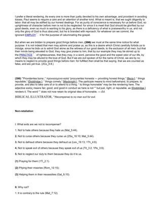 I prefer a literal rendering. As every one is more than justly devoted to his own advantage, and provident in avoiding
losses, Paul seems to require a care and an attention of another kind. What is meant is, that we ought diligently to
labor, that all may be edified by our honest dealings. For as purity of conscience is necessary for us before God, so
uprightness of character before men is not to be neglected: for since it is meet that God should be glorified by our
good deeds, even so much is wanting to his glory, as there is a deficiency of what is praiseworthy in us; and not
only the glory of God is thus obscured, but he is branded with reproach; for whatever sin we commit, the
ignorant EMPLOY it for the purpose of calumniating the gospel.
But when we are bidden to prepare good things before men, (396) we must at the same time notice for what
purpose: it is not indeed that men may admire and praise us, as this is a desire which Christ carefully forbids us to
indulge, since he bids us to admit God alone as the witness of our good deeds, to the exclusion of all men; but that
their minds being elevated to God, they may give praise to him, that by our example they may be stirred up to
the PRACTICE of righteousness, that they may, in a word, perceive the good and the sweet odor of our life, by
which they may be allured to the love of God. But if we are evil spoken of for the name of Christ, we are by no
means to neglect to provide good things before men: for fulfilled then shall be that saying, that we are counted as
false, and are yet true. (2Co_6:8.)
(396) “Providentes bona ;” προνοούµενοι καλὰ “procurantes honesta — providing honest things,” [Beza ]; “ things
reputable,” [Doddridge ]; “ things comely,” [Macknight ]. The participle means to mind beforehand, to prepare, to
provide, and also to take care of or to attend to a thing. “ to things honorable” may be the rendering here. The
adjective καλὸς means fair, good; and good in conduct as here is not “” but just, right, or reputable, as [Doddridge ]
renders it. The word “” does not now retain its original idea of honorable. — Ed.
BIBLICAL ILLUSTRATOR, “Recompense to no man evil for evil.
Non-retaliation
I. What evils are we not to recompense?
1. Not to hate others because they hate us (Mat_5:44).
2. Not to curse others because they curse us (2Sa_16:10; Mat_5:44).
3. Not to defraud others because they defraud us (Lev_19:13; 1Th_4:6).
4. Not to speak evil of others because they speak evil of us (Tit_3:2; 1Pe_3:9).
5. Not to neglect our duty to them because they do it to us.
(1) Praying for them (1Ti_2:1).
(2) Pitying their miseries (Rom_12:15).
(3) Helping them in their necessities (Gal_6:10).
II. Why not?
1. It is contrary to the rule (Mat_7:12).
 
