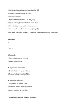 2. Hereby we do ourselves more injury than they did.
3. Yea, and more than we can do them.
Conclusion: Consider--
1. None can hinder us without God (Isa_45:7).
2. Injuries patiently borne are both occasions of virtue.
3. It is better to bear an injury than to cause one.
4. We must follow the Saviour’s example (1Pe_2:23).
5. It is one of the noblest virtues of a Christian to live above injuries. (Bp. Beveridge.)
Retaliation
is--
I. Natural.
II. Foolish. It--
1. Fails to accomplish its own end.
2. Makes matters worse.
III. Unjustifiable. Because it is--
1. To take the law into our own hands.
2. To assume the prerogative of God.
IV. Unchristian. Because--
1. Opposed to the Spirit of Christ.
2. Inimical to our own moral development.
3. Utterly forbidden. (J. Lyth, D.D.)
Provide things honest in the sight of all men.
 