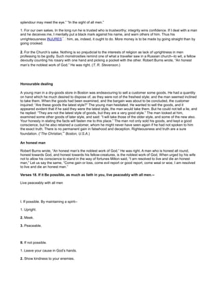 splendour may meet the eye.” “In the sight of all men.”
1. For our own sakes. In the long run he is trusted who is trustworthy; integrity wins confidence. If I deal with a man
and he deceives me, I mentally put a black mark against his name, and warn others of him. Thus his
unrighteousness INJURES him, as, indeed, it ought to do. More money is to be made by going straight than by
going crooked.
2. For the Church’s sake. Nothing is so prejudicial to the interests of religion as lack of uprightness in men
professing to be godly. Such monstrosities remind one of what a traveller saw in a Russian church--to wit, a fellow
devoutly counting his rosary with one hand and picking a pocket with the other. Robert Burns wrote, “An honest
man’s the noblest work of God.” He was right. (T. R. Stevenson.)
Honourable dealing
A young man in a dry-goods store in Boston was endeavouring to sell a customer some goods. He had a quantity
on hand which he much desired to dispose of, as they were not of the freshest style; and the man seemed inclined
to take them. When the goods had been examined, and the bargain was about to be concluded, the customer
inquired: “Are these goods the latest style?” The young man hesitated. He wanted to sell the goods, and it
appeared evident that if he said they were the latest style, the man would take them. But he could not tell a lie, and
he replied: “They are not the latest style of goods, but they are a very good style.” The man looked at him,
examined some other goods of later style, and said: “I will take those of the older style, and some of the new also.
Your honesty in stating the facts will fasten me to this place.” The man not only sold his goods, and kept a good
conscience, but he also retained a customer, whom he might never have seen again if he had not spoken to him
the exact truth. There is no permanent gain in falsehood and deception. Righteousness and truth are a sure
foundation. (“The Christian,” Boston, U.S.A.)
An honest man
Robert Burns wrote, “An honest man’s the noblest work of God.” He was right. A man who is honest all round,
honest towards God, and honest towards his fellow-creatures, is the noblest work of God, When urged by his wife
not to allow his conscience to stand in the way of fortunes Milton said, “I am resolved to live and die an honest
man,” Let us say the same, “Come gain or loss, come evil report or good report, come weal or woe, I am resolved
to live and die an honest man.”
Verses 18. If it Be possible, as much as lieth in you, live peaceably with all men.--
Live peaceably with all men
I. If possible. By maintaining a spirit--
1. Upright.
2. Meek.
3. Peaceable.
II. If not possible.
1. Leave your cause in God’s hands.
2. Show kindness to your enemies.
 