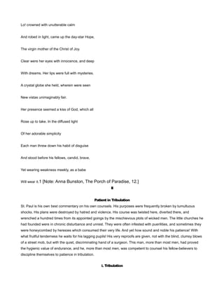 Lo! crowned with unutterable calm
And robed in light, came up the day-star Hope,
The virgin mother of the Christ of Joy.
Clear were her eyes with innocence, and deep
With dreams. Her lips were full with mysteries.
A crystal globe she held, wherein were seen
New vistas unimaginably fair.
Her presence seemed a kiss of God, which all
Rose up to take. In the diffused light
Of her adorable simplicity
Each man threw down his habit of disguise
And stood before his fellows, candid, brave,
Yet wearing weakness meekly, as a babe
Will wear it.1 [Note: Anna Bunston, The Porch of Paradise, 12.]
II
Patient in Tribulation
St. Paul is his own best commentary on his own counsels. His purposes were frequently broken by tumultuous
shocks. His plans were destroyed by hatred and violence. His course was twisted here, diverted there, and
wrenched a hundred times from its appointed goings by the mischievous plots of wicked men. The little churches he
had founded were in chronic disturbance and unrest. They were often infested with puerilities, and sometimes they
were honeycombed by heresies which consumed their very life. And yet how sound and noble his patience! With
what fruitful tenderness he waits for his lagging pupils! His very reproofs are given, not with the blind, clumsy blows
of a street mob, but with the quiet, discriminating hand of a surgeon. This man, more than most men, had proved
the hygienic value of endurance, and he, more than most men, was competent to counsel his fellow-believers to
discipline themselves to patience in tribulation.
i. Tribulation
 