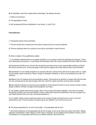 III. If impossible, cannot be sought without advantage. The attempt secures--
1. Peace of conscience.
2. The approbation of God.
3. And consequently Divine interposition in our favour. (J. Lyth, D.D.)
Peaceableness
I. The general import of the exhortation.
1. That we should have a hearty love and value for peace as far as it may be obtained.
2. That we studiously direct our conduct so as may be most likely to reach this end.
II. What is implied in the qualifications added.
1. It is evidently intimated that it is not always possible or in our power to reach the desirable end of peace. Those
who “seek peace and pursue it,” according to the exhortation (Psa_36:14) yet sometimes find that it flies from them.
(1) Sometimes this falls out in common life, through the perverse humours and unreasonable obstinacy of those
with whom we have to do. There are people in this world so captious as to take offence without any foundation.
(2) Sometimes it is not morally possible to be at peace with men, because they will not be at peace with us, unless
we will violate a good conscience. Peace, though so desirable a blessing, is not to be purchased at any rate. For
instance--
(a) Neither truth nor holiness are to be sacrificed to peace. That would be to sacrifice our peace with God and with
our own consciences for the sake of peace with men, which for certain would be much too dear a bargain.
(b) Nor should we decline any service we are capable of, to the interest of Christ or of our country, for fear of some
people’s offence. Christian courage should extinguish such fears.
2. This addition greatly enforces the precept, when it may consist with higher obligations. We must not venture
everything for peace, but we should esteem it worth a great deal of pains and self-denial. If we can compass it by
any means that are fit for us to use, we should endeavour it.
3. It is implied, farther, that we shall have reason to be content, though we should miss our aim, if we have
performed our part. Then the breach of peace may be your affliction, but it will not be your sin.
III. The extent prescribed for our aim in this matter: “Live peaceably with all men.”
1. We should endeavour to live peaceably with all men at large, as far as we have any concern with them. Setting
aside the consideration of their religion or their virtuous character, we are obliged by the dictates of nature, and of
Christianity too, to study peace with them as our fellow-creatures; and to this end--
 