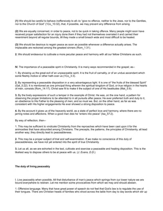 (1) We should be careful to behave inoffensively to all--to “give no offence, neither to the Jews, nor to the Gentiles,
nor to the Church of God” (1Co_10:32), that, if possible, we may prevent any difference from arising.
(2) We are equally concerned, in order to peace, not to be quick in taking offence. Many people might soon have
received proper satisfaction for an injury done them if they had not themselves overrated it and carried their
resentment beyond all regular bounds, till they made a small breach wide and most difficult to be healed.
(3) We should be desirous to regain peace as soon as possible whenever a difference actually arises. The
implacable are reckoned among the greatest sinners (Rom_1:31).
2. We should endeavour to cultivate a more peculiar peace and harmony with all our fellow Christians as such.
IV. The importance of a peaceable spirit in Christianity. It is many ways recommended in the gospel; as--
1. By showing us the great evil of an unpeaceable spirit. It is the fruit of carnality, or of an undue ascendant which
some fleshly motive or other hath over us (1Co_3:3).
2. By representing a peaceable disposition in a very advantageous light. It is one of “the fruits of the blessed Spirit”
(Gal_5:22). It is mentioned as one principal thing wherein the spiritual kingdom of God, or true religion in the hearts
of men, consists (Rom_14:17). Christ saw fit to make it the subject of one of His beatitudes (Mat_5:9).
3. By the lively expressions of such a temper in the example of Christ. He was, on the one hand, a pattern for
observing the proper limitations to be attended to in all pursuits after peace; He ever preferred truth and duty to it,
an obedience to His Father to the pleasing of men; and so must we. But, on the other hand, as far as was
consistent with His higher engagements He ever showed a strong disposition to peace.
4. By the account it gives us of the heavenly world, as a state of perfect love and harmony, where there are no
jarring notes and affections. When a good man dies he “enters into peace” (Isa_57:2).
By way of reflection, then--
1. This may be sufficient to vindicate Christianity from the reproaches which have been cast upon it for the
animosities that have abounded among Christians. The precepts, the patterns, the principles of Christianity, all lead
another way; they directly lead to peaceableness.
2. This may be a proper subject of trial and self-examination. If we make no conscience of this duty of
peaceableness, we have not yet entered into the spirit of true Christianity.
3. Let us all, as we are exhorted in the text, cultivate and exercise a peaceable and healing disposition. This is the
likeliest way to dispose others to be at peace with us. (J. Evans, D.D.)
The duty of living peaceably
I. Live peaceably when possible. All that disturbance of man’s peace which springs from our lower nature we are
bound everywhere to restrain. Let me mention some provocatives from which we may and should abstain.
1. Offensive language. Many that have great power of speech do not feel that God’s law is to regulate the use of
their tongues. There are Christian heads of families who shoot across the table from day to day words which stir up
 