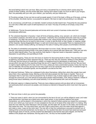 the worst feelings which men can have. Many and many a household has no chimney which carries away the
smoke of these conflicts, and the smoke falls down, leaving harm where it rests. As much as lieth in your tongue,
then, live peaceably with your wife, your children, your servants, and your fellow-men.
2. Provoking carriage. A man can look as well as speak speech. A nod of the head, a lifting up of the eyes, a shrug
of the shoulder, the whole manner, is as powerful as speech. We have no right to be provoking in our attitudes.
3. An unconscious, and still more, an intended, insolent conduct of pride toward men. Frequently the very presence
of a man who is filled with a spirit of self-importance is an insult. The duty of humility is not simply a duty of the
closet.
4. Selfishness. The ten thousand jealousies and envies which are current in business circles arise from
inconsiderate selfishness.
5. The untrained disposition of jocosity. I mean all forms of teasing, jesting, irony, sarcasm, wit, which are indulged
in at another’s expense, and which are not “convenient.” Ordinarily, this is practised where the victim has no power
of resistance. You often see persons pulling little children’s hair, saying things that stir up little children’s feelings;
exposing things that they do not want to have known, in order to see the flush on their cheeks; or creating a laugh
at their expense. Saying disagreeable things in a calm and ironical way is inexcusable There is a teasing which is
pleasant, and causes nobody suffering; but teasing for the sake of making other people uncomfortable is fiendish.
6. The habit of contradiction and argument. We know what it is to be a “bully.” We see men boasting of their
strength, and saying provoking things in the hope of getting into a quarrel with their fellow-men. There are men who
may be called logical bullies. If you say anything, they dispute it. Argument leads to disputation speedily, and
disputation to quarrelling, and quarrelling to ill-will.
7. Scandalmongering. There are men who have an intuition for discovering faults in others. They see them as quick
as lightning; and they tell of them wherever they go. There are men who are vampires, feeding on their fellow-men
in this way. And the amount of ill-will that is created in a neighbourhood by tale-bearers is astounding. The only
excuse which men give for thus reporting things that are evil in regard to others is that they are true. But you have
no right to report anything evil of a man, even if it is true, unless you have a benevolent purpose. Every man has his
train of infelicities. But as they sprung from him they ought not to be carried far away from him. A scandal-monger is
like one who carries contraband goods; and the partaker is as bad as the thief.
8. Indiscreet frankness. Telling men unpleasant truths about themselves, telling them what other people have said
about them--this is generally unwise. Blurting out the truth about people into their faces is impolite. There is an
impression that if a man has a truth he should let it fly, hit where it may. A doctor might as well scatter his drugs
through the community, as a man tell all he knows about people indiscriminately. Truth, being a medicine, instead of
being thrown about heedlessly, and with brutal barbarity, is to be administered with care and discretion.
9. Indiscreet urgency in religious teaching. There are many religious persons who go about with an incisiveness
and pertinacity which annoy and vex people, and introduce an element of disquiet by which more harm than good is
done.
II. There are times in which you cannot live peaceably.
1. There are cases in which, when you are commanded by the law to do evil, you will be obliged to resist, and make
great disturbance. And there are a great many other cases where, in your business relations and social
connections, you will be placed in circumstances in which the interest of others pushes you toward the commission
of evil, but in which you must not do it. A river complains to the rock on its bank of the noise which it is making. Why
does the rock make the noise? Because it will not budge, and the water will. So that it is the water, and not the rock,
that makes the noise. The rock stood there, and had a right to stand there; and if the water would beat against it
and make a noise, it was not the rock’s fault. The man who is free from wickedness is accused by wicked men of
making all the turmoil and excitement, but he does not. You recollect that when the tyrant had vexed and annoyed
Israel through years of misrule, and the prophet had attempted to see that the laws were obeyed, and that the
welfare of the people was maintained, the king said to him, “Art thou he that troubleth Israel?”
 