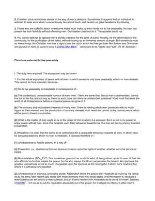 2. Christian virtue sometimes stands in the way of men’s pleasure. Sometimes it happens that an individual is
solicited to taste wine which conscientiously he cannot touch, and he stirs up great resistance by refusing.
3. Those who are called to teach unwelcome truths must make up their minds not to live peaceably. No man can
preach the truth faithfully without offending men. Our Master could not do it. The apostles could not.
4. You cannot attempt to oppose men’s worldly interests for the sake of public morality, for the reformation of the
community, for the purification of the ballot, without rousing up an immense amount of anger. But somebody must
do these things. No Christian man has a right to see the city in which he lives go down like Sodom and Gomorrah
and put out no hand or voice to save it.CHRISTIAN MEN are bound to be “lights” and “salt.” (H. W. Beecher.)
Christians exhorted to live peaceably
I. The duty here enjoined. The expression may be taken--
1. For the actual enjoyment of peace with all men: in which sense he only lives peaceably, whom no man molests.
This cannot be here intended, because--
(1) So to live peaceably is impossible in consequence of--
(a) The contentious, unreasonable humour of many men. There are some that, like so many salamanders, cannot
live but in the fire, and so long as there be such, how can there be undisturbed quietness? God must first weed the
world of all ill dispositions before a universal peace can grow in it.
(b) The contrary and inconsistent interests of many men. There is nothing which men prosecute with so much
vigour as their interest, and the prosecution of contrary interests must needs be carried on by contrary ways, which
will be sure to thwart one another.
(2) What is the matter of duty ought to be in the power of him to whom it is enjoined. But it is not in my power to
enjoy peace with all men, since this depends upon their behaviour towards me. If a man will be my enemy, I cannot
prevent him.
2. Wherefore it is clear that the text is to be understood for a peaceable behaviour towards all men; in which case
he lives peaceably by whom no man is molested. It consists therefore in--
(1) A forbearance of hostile actions. In a way of--
(a) Prevention, i.e., abstinence from an injurious invasion upon the rights of another, whether as to his person or
estate.
(b) Non-retaliation (1Co_13:7). Fire sometimes goes out as much for want of being stirred up as for want of fuel. He
who affronts his brother breaks the peace; but he who repays the ill turn perpetuates the breach. And perhaps the
greatest unquietness is not so much chargeable upon the injurious as the revengeful. A storm ruins nowhere but
where it is withstood and repelled.
(2) A forbearance of injurious, provoking words. Rabshakeh broke the peace with Hezekiah as much by his railing
as by his army. Men resent ugly words with more acrimony than they would stabs. And the reason is, because a
wound directs an evil only to a man’s person, but an ill word renders him miserable as far as he is known. Besides,
it HURTS him so as to put the reparation absolutely out of his power; for it lodges his infamy in other men’s
 