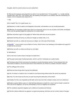 thoughts, which he cannot come at so as to rectify them.
II. What are the measures and proportions by which it is to be determined. “If it be possible,” i.e., morally, lawfully
possible (Gen_39:9; 2Co_13:8). Where, then, the breaking of the peace is not unlawful, there the maintaining of it
ceases, to be a necessary duty. Apply this to--
1. War.
(1) Is it lawful? Yes, if in a good cause, viz.--
(a) Defensive; in order to repel an evil designed to the public; and therefore is an act of self-preservation.
(b) Offensive; for revenging a public injury done to a community, and so is an act of justice. And further, the Baptist,
Christ, and the apostles judged the employment of a soldier lawful.
(2) When and where ought it to be judged so? When those with whom we are at peace--
(a) Declare that they will annoy us unless we mangle our bodies (1Sa_11:2).
(b) Declare war with us, unless we renounce our religion, as in the case of the Armada.
(c) INJURE us as a nation so as to blast our honour, which honour is as necessary to the welfare and support of
a nation as its commerce.
(d) Declare war with us unless we will quit our civil rights.
2. Self-defence.
(1) If a man has no other means of escape it is lawful from--
(a) The great natural right of self-preservation, which is as full in individuals as in public bodies.
(b) That place where Christ commands His disciples to provide themselves swords. To have allowed them the
instruments of defence, and at the same time to have forbid the use of them as unlawful, had been irrational.
(c) The suffrage of the civil law.
(2) What are those things which may be thus defended.
(a) Life. For where it is lawful to live, it is lawful to do all those things without which life cannot be preserved.
(b) Limbs. For who knows but the loss of a part may bring the destruction of the whole?
(c) Chastity. For this is as irreparable as life itself; and to lose one’s life is indeed a misery, but it is no dishonour.
(d) Estate or goods. Before I pass on I shall add that whatsoever is lawful for a man to do for himself, is lawful for
him to do for his neighbour; for we are commanded to “love our neighbour as ourselves.”
(3) The conditions required to legalise such a defence of ourselves and fortunes.
(a) That the violence offered be so apparent, so great and pressing, that there can be no other means of escape.
 