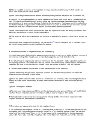 (b) That all possibility of recourse to the magistrate for a legal protection be taken away. In which case the law
leaves every man to his own natural defence.
(c) That a man designs merely his own defence, without any revenge towards the person who thus invades him.
3. Litigation. This is allowable when it is to secure the execution of justice in the proper acts of it between man and
man. If Christianity prohibits all pursuit of a man’s right at law, then its observance unavoidably draws after it the
utter dissolution of all government and society. He that has the strongest arm, the sharpest sword, the boldest front,
and the falsest heart, must possess the world. Yet since men are too prone to stretch their just allowances beyond
their bounds, note those conditions that are required to warrant men in their law contentions.
(a) That a man takes not this course but upon a very great and urgent cause. Every little wrong and trespass is not
a sufficient warrant for me to disturb my neighbour’s peace.
(b) That a man be willing, upon any tolerable and just terms, to agree with his adversary, rather than to proceed to a
suit.
(c) Supposing great cause and no satisfaction, that the INJURED person manage his suit by the rule of charity,
and not with any purpose to revenge himself upon his adversary.
III. The means conducible to our performance of this excellent duty.
1. A careful suppression of all distasteful, aggravating apprehensions of any ill turn or unkind behaviour from men. It
is the morose dwelling of the thoughts upon an injury that incorporates and rivets it into the mind.
2. The forbearing of all pragmatical or malicious informations. “He that repeateth a matter separateth very friends.”
The reporting what such a one said or did is the way to kindle such heart-burnings between persons, as oftentimes
break forth and flame to the consumption of families, courts, and perhaps at length of cities and kingdoms.
3. That men would be willing in some cases to waive the prosecution of their rights. As--
(1) When the recovery of a right seems impossible: prudence and duty then call upon a man to surcease the
prosecution of that, and rather to follow peace.
(2) When that right is but trivial, but the recovery of it troublesome and contentious. That which being lost makes a
man not much the poorer, nor recovered, much the richer, cannot authorise him to enter into the din of a long
contest.
(3) When a recompense is offered.
(4) To reflect upon the great example of Christ, and the strict injunction lying upon us to follow it. We shall find that
his whole life went in constant recession from his own rights, in order to the peace of the public.
4. Not to adhere too pertinaciously to our own judgments of things doubtful in themselves in opposition to the
judgment of those who are more skilful in those things.
IV. The motives and arguments by which this duty may be enforced.
1. The excellency of the thing itself. “Peace” is a Divine title (Rom_15:33; Isa_9:6). The first message that was sent
from heaven upon Christ’s nativity was message of peace (Luk_2:14). His whole doctrine is called “the gospel of
peace,” and “the word of peace” (Rom_10:15). The last legacy that He bequeathed to His disciples was peace
(Joh_14:27). Peace is the work of the Holy Ghost in the hearts of believers (Gal_5:22), and both the effect and
 