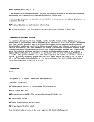 reward of piety is peace (Rom_15:13).
2. The excellency of the principle from which it proceeds. It is from a pious, generous, and great mind. Little things
are querulous; and the wasp much more angry and troublesome than the eagle.
3. The blessing entailed upon it by a peculiar promise (Mat_5:9). Note two instances of this blessing that attend the
peaceable in this world.
(1) An easy, undisturbed, and quiet enjoyment of themselves.
(2) Honour and reputation. Their report survives them, and their memory is blessed. (R. South, D.D.)
Peaceable living not always possible
The wisest men, the best men, the most thoughtful men, the men who are most studious of peace, may have
contention forced upon them. Lot could not live peaceably with the inhabitants of Sodom--to his great credit. Moses
could not live at peace with Egypt, when he saw his people oppressed. It would have been a shame if he could.
Samuel could not live at peace when the king, despotic, arrogant, fractious, was misleading the people. David could
not live at peace with Saul--Saul would not let him. The prophets could not live at peace with the idolatrous people
whom they were sent to instruct and rebuke, and who would not be corrected nor reformed. Jesus could not live at
peace. The most genial, and gentle, and meek, and merciful, and loving of all beings was He; and yet it was
impossible that He should live at peace with His own countrymen, in His own time. Therefore you find it said, “If it
be possible.” In this great quarrelsome world it is not made obligatory on a man to be at peace with his fellow-men
anyhow. The command begins with the implication that it is not always possible. The qualification is, “as much as
lieth in you.” You may be at discords; but see to it that you do not produce them. Let them be the result of other
men’s misconduct, and not of yours. (H. W. Beecher.)
Peaceableness
Here is--
I. The preface--“If it be possible.” Which words may be looked on--
1. As limiting the command.
(1) “If it be possible”; for it may be impossible (Mat_18:7). Because of--
(a) other’s malice (Jam_4:1).
(b) Our own conscience (Act_24:16) in reproving others; in standing for the truth.
(2) “As much as in you lies.”
(a) That we do not disturb the peace ourselves.
(b) Nor give occasion to others to do it.
2. As strengthening the command, so that we are to perform it to the utmost of our power.
 