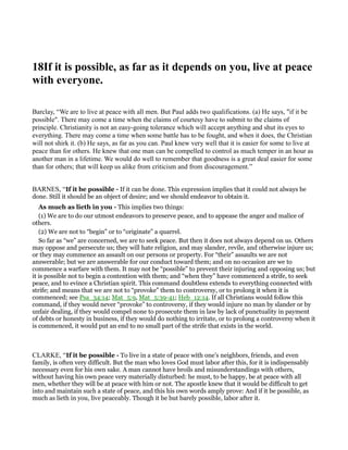 18If it is possible, as far as it depends on you, live at peace
with everyone.
Barclay, “We are to live at peace with all men. But Paul adds two qualifications. (a) He says, "if it be
possible". There may come a time when the claims of courtesy have to submit to the claims of
principle. Christianity is not an easy-going tolerance which will accept anything and shut its eyes to
everything. There may come a time when some battle has to be fought, and when it does, the Christian
will not shirk it. (b) He says, as far as you can. Paul knew very well that it is easier for some to live at
peace than for others. He knew that one man can be compelled to control as much temper in an hour as
another man in a lifetime. We would do well to remember that goodness is a great deal easier for some
than for others; that will keep us alike from criticism and from discouragement.”
BARNES, “If it be possible - If it can be done. This expression implies that it could not always be
done. Still it should be an object of desire; and we should endeavor to obtain it.
As much as lieth in you - This implies two things:
(1) We are to do our utmost endeavors to preserve peace, and to appease the anger and malice of
others.
(2) We are not to “begin” or to “originate” a quarrel.
So far as “we” are concerned, we are to seek peace. But then it does not always depend on us. Others
may oppose and persecute us; they will hate religion, and may slander, revile, and otherwise injure us;
or they may commence an assault on our persons or property. For “their” assaults we are not
answerable; but we are answerable for our conduct toward them; and on no occasion are we to
commence a warfare with them. It may not be “possible” to prevent their injuring and opposing us; but
it is possible not to begin a contention with them; and “when they” have commenced a strife, to seek
peace, and to evince a Christian spirit. This command doubtless extends to everything connected with
strife; and means that we are not to “provoke” them to controversy, or to prolong it when it is
commenced; see Psa_34:14; Mat_5:9, Mat_5:39-41; Heb_12:14. If all Christians would follow this
command, if they would never “provoke” to controversy, if they would injure no man by slander or by
unfair dealing, if they would compel none to prosecute them in law by lack of punctuality in payment
of debts or honesty in business, if they would do nothing to irritate, or to prolong a controversy when it
is commenced, it would put an end to no small part of the strife that exists in the world.
CLARKE, “If it be possible - To live in a state of peace with one’s neighbors, friends, and even
family, is often very difficult. But the man who loves God must labor after this, for it is indispensably
necessary even for his own sake. A man cannot have broils and misunderstandings with others,
without having his own peace very materially disturbed: he must, to be happy, be at peace with all
men, whether they will be at peace with him or not. The apostle knew that it would be difficult to get
into and maintain such a state of peace, and this his own words amply prove: And if it be possible, as
much as lieth in you, live peaceably. Though it be but barely possible, labor after it.
 