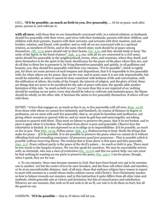 GILL, “If it be possible, as much as lieth in you, live peaceably,.... Or be at peace, seek after
peace, pursue it, and cultivate it:
with all men; with those that we are immediately concerned with, in a natural relation; so husbands
should live peaceably with their wives, and wives with their husbands; parents with their children, and
children with their parents; masters with their servants, and servants with their masters; and one
brother, relation, and friend, with another: and so with all we are concerned with in a spiritual
relation, as members of Christ, and in the same church state; such should be at peace among
themselves, 1Th_5:13; peace should rule in their hearts, Col_3:15, and they should study to keep "the
unity of the Spirit, in the bond of peace", Eph_4:3, yea, with all we are concerned in a civil sense;
saints should live peaceably in the neighbourhood, towns, cities, and countries, where they dwell, and
show themselves to be the quiet in the land; should pray for the peace of the place where they are; and
do all that in them lies to promote it, by living themselves peaceably and quietly, in all godliness and
honesty; yea, they should live peaceably with their very enemies, "if it be possible"; which is rightly
put, for there are some persons of such tempers and dispositions, that it is impossible to live peaceably
with; for when others are for peace, they are for war; and in some cases it is not only impracticable, but
would be unlawful; as when it cannot be done consistent with holiness of life and conversation, with
the edification of others, the truths of the Gospel, the interest of religion, and the glory of God; these
are things that are never to be sacrificed for the sake of peace with men: the apostle adds another
limitation of this rule, "as much as lieth in you"; for more than this is not required of us; nothing
should be wanting on our parts; every step should be taken to cultivate and maintain peace; the blame
should lie wholly on the other side; it becomes the saints to live peaceably themselves, if others will not
with them.
HENRY, “A love that engages us, as much as lies in us, to live peaceably with all men, Rom_12:18.
Even those with whom we cannot live intimately and familiarly, by reason of distance in degree or
profession, yet we must with such live peaceably; that is, we must be harmless and inoffensive, not
giving others occasion to quarrel with us; and we must be gall-less and unrevengeful, not taking
occasion to quarrel with them. Thus must we labour to preserve the peace, that it be not broken, and to
piece it again when it is broken. The wisdom from above is pure and peaceable. Observe how the
exhortation is limited. It is not expressed so as to oblige us to impossibilities: If it be possible, as much
as lies in you. Thus Heb_12:14, Follow peace. Eph_4:3, Endeavouring to keep. Study the things that
make for peace. - If it be possible. It is not possible to preserve the peace when we cannot do it without
offending God and wounding conscience: Id possumus quod jure possumus - That is possible which is
possible without incurring blame. The wisdom that is from above is first pure and then peaceable,
Jam_3:17. Peace without purity is the peace of the devil's palace. - As much as lieth in you. There must
be two words to the bargain of peace. We can but speak for ourselves. We may be unavoidably striven
with; as Jeremiah, who was a man of contention (Jer_15:10), and this we cannot help; our care must
be that nothing be wanting on our parts to preserve the peace, Psa_120:7. I am for peace, though,
when I speak, they are for war.
2. To our enemies. Since men became enemies to God, they have been found very apt to be enemies
one to another. Let but the centre of love be once forsaken, and the lines will either clash and interfere,
or be at an uncomfortable distance. And, of all men, those that embrace religion have reason to expect
to meet with enemies in a world whose smiles seldom concur with Christ's. Now Christianity teaches
us how to behave towards our enemies; and in this instruction it quite differs from all other rules and
methods, which generally aim at victory and dominion; but this at inward peace and satisfaction.
Whoever are our enemies, that wish us ill and seek to do us ill, our rule is to do them no hurt, but all
the good we can.
JAMISON, “If it be possible — that is, If others will let you.
 