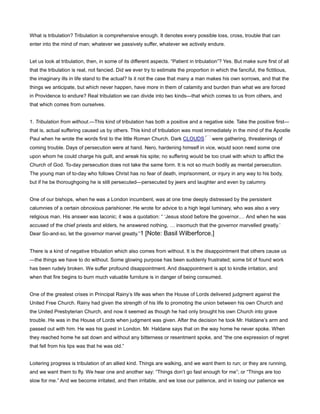 What is tribulation? Tribulation is comprehensive enough. It denotes every possible loss, cross, trouble that can
enter into the mind of man; whatever we passively suffer, whatever we actively endure.
Let us look at tribulation, then, in some of its different aspects. “Patient in tribulation”? Yes. But make sure first of all
that the tribulation is real, not fancied. Did we ever try to estimate the proportion in which the fanciful, the fictitious,
the imaginary ills in life stand to the actual? Is it not the case that many a man makes his own sorrows, and that the
things we anticipate, but which never happen, have more in them of calamity and burden than what we are forced
in Providence to endure? Real tribulation we can divide into two kinds—that which comes to us from others, and
that which comes from ourselves.
1. Tribulation from without.—This kind of tribulation has both a positive and a negative side. Take the positive first—
that is, actual suffering caused us by others. This kind of tribulation was most immediately in the mind of the Apostle
Paul when he wrote the words first to the little Roman Church. Dark CLOUDS were gathering, threatenings of
coming trouble. Days of persecution were at hand. Nero, hardening himself in vice, would soon need some one
upon whom he could charge his guilt, and wreak his spite; no suffering would be too cruel with which to afflict the
Church of God. To-day persecution does not take the same form. It is not so much bodily as mental persecution.
The young man of to-day who follows Christ has no fear of death, imprisonment, or injury in any way to his body,
but if he be thoroughgoing he is still persecuted—persecuted by jeers and laughter and even by calumny.
One of our bishops, when he was a London incumbent, was at one time deeply distressed by the persistent
calumnies of a certain obnoxious parishioner. He wrote for advice to a high legal luminary, who was also a very
religious man. His answer was laconic; it was a quotation: “ ‘Jesus stood before the governor. And when he was
accused of the chief priests and elders, he answered nothing, insomuch that the governor marvelled greatly.’
Dear So-and-so, let the governor marvel greatly.”1 [Note: Basil Wilberforce.]
There is a kind of negative tribulation which also comes from without. It is the disappointment that others cause us
—the things we have to do without. Some glowing purpose has been suddenly frustrated; some bit of found work
has been rudely broken. We suffer profound disappointment. And disappointment is apt to kindle irritation, and
when that fire begins to burn much valuable furniture is in danger of being consumed.
One of the greatest crises in Principal Rainy’s life was when the House of Lords delivered judgment against the
United Free Church. Rainy had given the strength of his life to promoting the union between his own Church and
the United Presbyterian Church, and now it seemed as though he had only brought his own Church into grave
trouble. He was in the House of Lords when judgment was given. After the decision he took Mr. Haldane’s arm and
passed out with him. He was his guest in London. Mr. Haldane says that on the way home he never spoke. When
they reached home he sat down and without any bitterness or resentment spoke, and “the one expression of regret
that fell from his lips was that he was old.”
Loitering progress is tribulation of an allied kind. Things are walking, and we want them to run; or they are running,
and we want them to fly. We hear one and another say: “Things don’t go fast enough for me”; or “Things are too
slow for me.” And we become irritated, and then irritable, and we lose our patience, and in losing our patience we
 