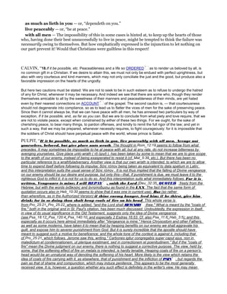 as much as lieth in you — or, “dependeth on you.”
live peaceably — or, “be at peace.”
with all men — The impossibility of this in some cases is hinted at, to keep up the hearts of those
who, having done their best unsuccessfully to live in peace, might be tempted to think the failure was
necessarily owing to themselves. But how emphatically expressed is the injunction to let nothing on
our part prevent it! Would that Christians were guiltless in this respect!
CALVIN, “18.If it be possible, etc. Peaceableness and a life so ORDERED as to render us beloved by all, is
no common gift in a Christian. If we desire to attain this, we must not only be endued with perfect uprightness, but
also with very courteous and kind manners, which may not only conciliate the just and the good, but produce also a
favorable impression on the hearts of the ungodly.
But here two cautions must be stated: We are not to seek to be in such esteem as to refuse to undergo the hatred
of any for Christ, whenever it may be necessary. And indeed we see that there are some who, though they render
themselves amicable to all by the sweetness of their manners and peaceableness of their minds, are yet hated
even by their nearest connections on ACCOUNT of the gospel. The second caution is, — that courteousness
should not degenerate into compliance, so as to lead us to flatter the vices of men for the sake of preserving peace.
Since then it cannot always be, that we can have peace with all men, he has annexed two particulars by way of
exception, If it be possible, and, as far as you can. But we are to conclude from what piety and love require, that we
are not to violate peace, except when constrained by either of these two things. For we ought, for the sake of
cherishing peace, to bear many things, to pardon offenses, and kindly to remit the full rigor of the law; and yet in
such a way, that we may be prepared, whenever necessity requires, to fight courageously: for it is impossible that
the soldiers of Christ should have perpetual peace with the world, whose prince is Satan.
PULPIT, “If it be possible, as much as lieth in you, live peaceably with all men. Avenge not
yourselves, beloved, but give place unto wrath. The thought in Rom_12:19 seems to follow from what
precedes. It may sometimes be impossible to he at peace with all; but at any rate, do not increase bitterness by
avenging yourselves. Give place unto wrath ( τῇ ὀργῇ ), has been taken by some to mean that we are to give scope
to the wrath of our enemy, instead of being exasperated to resist it (cf. Mat_5:39, etc.). But there has been no
particular reference to a wrathfuladversary. Another view is that our own wrath is intended, to which we are to allow
time to expend itself before following its impulse; δότε τόπον being taken as equivalent to data spatium in Latin;
and this interpretation suits the usual sense of δότε τόπον . It is not thus implied that the falling of Divine vengeance
on our enemy should be our desire and purpose, but only this—that, if punishment is due, we must leave it to the
righteous God to inflict it; it is not for us to do so. And this interpretation suits what immediately follows. For it is
written, Vengeance is mine; I will REPAY , saith the Lord (Deu_32:35, freely from the
Hebrew, but with the words ἐκδίκησις and ἀνταποδώσω as found in the LXX. The fact that the same form of
quotation occurs also in Heb_10:30 seems to show that it was one in current use). But (so rather
than wherefore, as in the Authorized Version) if thine enemy hunger, feed him; if he thirst, give him
drink; for in so doing thou shalt heap coals of fire on his head. This whole verse is
from Pro_25:21, Pro_25:22, where is added, "and the Lord shall REWARD thee." What is meant by the "coals of
fire," both in the original and in St. Paul's citation, has been much discussed. Undoubtedly, the expression in itself,
in view of its usual significance in the Old Testament, suggests only the idea of Divine vengeance
(see Psa_18:12; Psa_120:4; Psa_140:10; and especially 2 Esdras 16:53. Cf. also Psa_11:6; Hab_3:5); and this
especially as it occurs here almost immediately after "Vengeance is mine." Hence Chrysostom and other Fathers,
as well as some moderns, have taken it to mean that by heaping benefits on our enemy we shall aggravate his
guilt, and expose him to severer punishment from God. But it is surely incredible that the apostle should have
meant to suggest such a motive for beneficence; and the whole tone of the context is against it, including that
of Pro_25:21, which follows. Jerome saw this, writing," Carbones igitur congregabis super caput ejus, non in
maledictum et condemnationem, ut plerique existimant, sed in correctionem et poenitudinem." But if the "coals of
fire" mean the Divine judgment on our enemy, there is nothing to suggest a corrective purpose. The view, held by
some, that the softening effect of fire on metals is intended, is hardly tenable. Heaping coals of fire on a person's
head would be an unnatural way of denoting the softening of his heart. More likely is the view which retains the
idea of coals of fire carrying with it, as elsewhere, that of punishment and the infliction of PAIN , but regards the
pain as that of shame and compunction, which may induce penitence. This appears to be the most generally
received view. It is, however, a question whether any such effect is definitely in the writer's view. He may mean
 