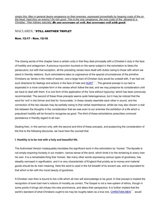 simply this: Men in general desire vengeance on their enemies, expressed proverbially by heaping coals of fire on
the head. Hast thou an enemy? Do him good. This is the only vengeance, the only coals of fire, allowed to a
Christian. Then follows naturally, Be not overcome of evil, but overcome evil with good.
MACLAREN, “STILL ANOTHER TRIPLET
Rom_12:17 - Rom_12:18.
The closing words of this chapter have a certain unity in that they deal principally with a Christian’s duty in the face
of hostility and antagonism. A previous injunction touched on the same subject in the exhortation to bless the
persecutors; but with that exception, all the preceding verses have dealt with duties owing to those with whom we
stand in friendly relations. Such exhortations take no cognisance of the special circumstances of the primitive
Christians as ‘lambs in the midst of wolves’; and a large tract of Christian duty would be undealt with, if we had not
such directions for feelings and actions in the face of hate and HURT . The general precept in our text is
expanded in a more complete form in the verses which follow the text, and we may postpone its consideration until
we have to deal with them. It is one form of the application of the ‘love without hypocrisy’ which has been previously
recommended. The second of these three precepts seems quite heterogeneous, but it may be noticed that the
word for ‘evil’ in the former and that for ‘honourable,’ in these closely resemble each other in sound, and the
connection of the two clauses may be partially owing to that verbal resemblance; whilst we may also discern a real
link between the thoughts in the consideration that we owe even to our enemies the exhibition of a life which a
prejudiced hostility will be forced to recognise as good. The third of these exhortations prescribes unmoved
persistence in friendly regard to all men.
Dealing then, in this sermon only, with the second and third of these precepts, and postponing the consideration of
the first to the following discourse, we have here the counsel that
I. Hostility is to be met with a holy and beautiful life.
The Authorised Version inadequately translates the significant word in this exhortation by ‘honest.’ The Apostle is
not simply enjoining honesty in our modern, narrow sense of the word, which limits it to the rendering to every man
his own. It is a remarkable thing that ‘honest,’ like many other words expressing various types of goodness, has
steadily narrowed in signification, and it is very characteristic of England that probity as to money and material
goods should be its main meaning. Here the word is used in the full breadth of its ancient use, and is equivalent to
that which is fair with the moral beauty of goodness.
A Christian man then is bound to live a life which all men will acknowledge to be good. In that precept is implied the
recognition of even bad men’s notions of morality as correct. The Gospel is not a new system of ethics, though in
some points it brings old virtues into new prominence, and alters their perspective. It is further implied that the
world’s standard of what Christians ought to be may be roughly taken as a true one. CHRISTIAN MEN would
 