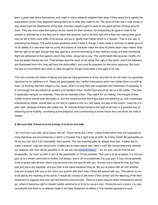 learn a great deal about themselves, and might in many respects heighten their ideal, if they would try to satisfy the
expectations of the most degraded among them as to what they ought to be. The worst of men has a rude sense of
duty which tops the attainments of the best. Christian people ought to seek for the good opinion of those around
them. They are not to take that opinion as the motive for their conduct, nor should they do good in order to be
praised or admired for it; but they are to ‘adorn the doctrine,’ and to let their light shine that men seeing their good
may be led to think more loftily of its source, and so to ‘glorify their Father which is in heaven.’ That is one way of
preaching the Gospel. The world knows goodness when it sees it, though it often hates it, and has no better ground
for its dislike of a man than that his purity and beauty of character make the lives of others seem base indeed. Bats
feel the light to be light, though they flap against it, and the winnowing of their leathery wings and their blundering
flight are witnesses to that against which they strike. Jesus had to say, ‘The world hateth Me because I testify of it
that the deeds thereof are evil.’ That witness was the result of His being ‘the Light of the world’; and if His followers
are illuminated from Him, they will have the same effect, and must be prepared for the same response. But none
the less is it incumbent upon them to ‘take thought for things honourable in the sight of all men.’
This duty involves the others of taking care that we have goodness to show, and that we do not make our goodness
repulsive by our additions to it. There are good people who comfort themselves when men dislike them, or scoff at
them, by thinking that their religion is the cause, when it is only their own roughness and harshness of character. It
is not enough that we present an austere and repellent virtue; the fair food should be set on a fair platter. This duty
is especially owing to our enemies. They are our keenest critics. They watch for our halting. The thought of their
hostile scrutiny should ever stimulate us, and the consciousness that Argus-eyes are watching us, with a keenness
sharpened by dislike, should lead us not only to vigilance over our own steps, but also to the prayer, ‘Lead me in a
plain path, because of those who watch me.’ To ‘provide things honest in the sight of all men’ is a possible way of
disarming some hostility, conciliating some prejudice, and commending to some hearts the Lord whom we seek to
imitate.
II. Be sure that, if there is to be enmity, it is all on one side.
‘As much as in you lieth, be at peace with all.’ These words are, I think, unduly limited when they are supposed to
imply that there are circumstances in which a Christian has a right to be at strife. As if they meant: Be peaceable as
far as you can; but if it be impossible, then quarrel. The real meaning goes far deeper than that. ‘It takes two to
make a quarrel,’ says the old proverb; it takes two to make peace also, does it not? We cannot determine whether
our relations with men will be peaceful or no; we are only ANSWERABLE for our part, and for that we are
answerable. ‘As much as lieth in you’ is the explanation of ‘if it be possible.’ Your part is to be at peace; it is not your
part up to a certain point and no further, but always, and in all circumstances, it is your part. It may not be possible
to be at peace with all men; there may be some who will quarrel with you. You are not to blame for that, but their
part and yours are separate, and your part is the same whatever they do. Be you at peace with all men whether
they are at peace with you or not. Don’t you quarrel with them even if they will quarrel with you. That seems to me
to be plainly the meaning of the words. It would be contrary to the tenor of the context and the teaching of the New
Testament to suppose that here we had that favourite principle, ‘There is a point beyond which forbearance cannot
go,’ where it becomes right to cherish hostile sentiments or to try to injure a man. If there be such a point, it is very
remarkable that there is no attempt made in the New Testament to define it. The nearest approach to such
 