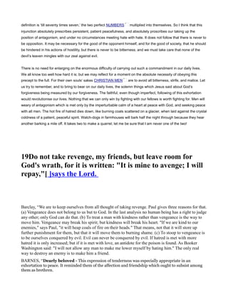 definition is ‘till seventy times seven,’ the two perfect NUMBERS multiplied into themselves. So I think that this
injunction absolutely prescribes persistent, patient peacefulness, and absolutely proscribes our taking up the
position of antagonism, and under no circumstances meeting hate with hate. It does not follow that there is never to
be opposition. It may be necessary for the good of the opponent himself, and for the good of society, that he should
be hindered in his actions of hostility, but there is never to be bitterness; and we must take care that none of the
devil’s leaven mingles with our zeal against evil.
There is no need for enlarging on the enormous difficulty of carrying out such a commandment in our daily lives.
We all know too well how hard it is; but we may reflect for a moment on the absolute necessity of obeying this
precept to the full. For their own souls’ sakes CHRISTIAN MEN are to avoid all bitterness, strife, and malice. Let
us try to remember, and to bring to bear on our daily lives, the solemn things which Jesus said about God’s
forgiveness being measured by our forgiveness. The faithful, even though imperfect, following of this exhortation
would revolutionise our lives. Nothing that we can only win by fighting with our fellows is worth fighting for. Men will
weary of antagonism which is met only by the imperturbable calm of a heart at peace with God, and seeking peace
with all men. The hot fire of hatred dies down, like burning coals scattered on a glacier, when laid against the crystal
coldness of a patient, peaceful spirit. Watch-dogs in farmhouses will bark half the night through because they hear
another barking a mile off. It takes two to make a quarrel; let me be sure that I am never one of the two!
19Do not take revenge, my friends, but leave room for
God's wrath, for it is written: "It is mine to avenge; I will
repay,"[ ]says the Lord.
Barclay, “We are to keep ourselves from all thought of taking revenge. Paul gives three reasons for that.
(a) Vengeance does not belong to us but to God. In the last analysis no human being has a right to judge
any other; only God can do that. (b) To treat a man with kindness rather than vengeance is the way to
move him. Vengeance may break his spirit; but kindness will break his heart. "If we are kind to our
enemies," says Paul, "it will heap coals of fire on their heads." That means, not that it will store up
further punishment for them, but that it will move them to burning shame. (c) To stoop to vengeance is
to be ourselves conquered by evil. Evil can never be conquered by evil. If hatred is met with more
hatred it is only increased; but if it is met with love, an antidote for the poison is found. As Booker
Washington said: "I will not allow any man to make me lower myself by hating him." The only real
way to destroy an enemy is to make him a friend.
BARNES, “Dearly beloved - This expression of tenderness was especially appropriate in an
exhortation to peace. It reminded them of the affection and friendship which ought to subsist among
them as brethren.
 
