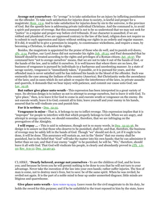 Avenge not yourselves - To “avenge” is to take satisfaction for an injury by inflicting punishment
on the offender. To take such satisfaction for injuries done to society, is lawful and proper for a
magistrate; Rom_13:4. And to take satisfaction for injuries done by sin to the universe, is the province
of God. But the apostle here is addressing private individual Christians. And the command is, to avoid
a spirit and purpose of revenge. But this command is not to be so understood that we may not seek for
“justice” in a regular and proper way before civil tribunals. If our character is assaulted, if we are
robbed and plundered, if we are oppressed contrary to the law of the land, religion does not require us
to submit to such oppression and injury without seeking our rights in an orderly and regular manner.
If it did, it would be to give a premium to iniquity, to countenance wickedness, and require a man, by
becoming a Christian, to abandon his rights.
Besides, the magistrate is appointed for the praise of those who do well, and to punish evil-doers;
1Pe_2:14. Further, our Lord Jesus did not surrender his rights Joh_18:23; and Paul demanded that he
himself should be treated according to the rights and privileges of a Roman citizen; Act_16:37. The
command here “not to avenge ourselves” means, that we are not to take it out of the hands of God, or
the hands of the law, and to inflict it ourselves. It is well known that where there are no laws, the
business of vengeance is pursued by individuals in a barbarous and unrelenting manner. In a state of
savage society, vengeance is “immediately taken,” if possible, or it is pursued for years, and the
offended man is never satisfied until he has imbrued his hands in the blood of the offender. Such was
eminently the case among the Indians of this country (America). But Christianity seeks the ascendancy
of the laws; and in cases which do not admit or require the interference of the laws, in private assaults
and quarrels, it demands that we bear injury with patience, and commit our cause unto God; see
Lev_19:18.
But rather give place unto wrath - This expression has been interpreted in a great variety of
ways. Its obvious design is to induce us not to attempt to avenge ourselves, but to leave it with God. To
“give place,” then, is to leave it for God to come in and execute wrath or vengeance on the enemy. Do
not execute wrath; leave it to God; commit all to him; leave yourself and your enemy in his hands,
assured that he will vindicate you and punish him.
For it is written - Deu_32:35.
Vengeance is mine - That is, it belongs to me to inflict revenge. This expression implies that it is
“improper” for people to interfere with that which properly belongs to God. When we are angry, and
attempt to avenge ourselves, we should remember, therefore, that we are infringing on the
prerogatives of the Almighty.
I will repay ... - This is said in substance, though not in so many words, in Deu_32:35-36. Its
design is to assure us that those who deserve to be punished, shall be; and that, therefore, the business
of revenge may be safely left in the bands of God. Though “we” should not do it, yet if it ought to be
done, it will be done. This assurance will sustain as, not in the “desire” that our enemy shall be
punished, but in the belief that “God” will take the matter into his own hands; that he can administer it
better than we can; and that if our enemy “ought” to be punished, he will be. “We,” therefore, should
leave it all with God. That God will vindicate his people, is clearly and abundantly proved in 2Th_1:6-
10; Rev_6:9-11; Deu_32:40-43.
CLARKE, “Dearly beloved, avenge not yourselves - Ye are the children of God, and he loves
you; and because he loves you he will permit nothing to be done to you that he will not turn to your
advantage. Never take the execution of the law into your own hands; rather suffer injuries. The Son of
man is come, not to destroy men’s lives, but to save: be of the same spirit. When he was reviled, he
reviled not again. It is the part of a noble mind to bear up under unmerited disgrace; little minds are
litigious and quarrelsome.
Give place unto wrath - ∆οτε τοπον τᇽ οργᇽ· Leave room for the civil magistrate to do his duty, he
holds the sword for this purpose; and if he be unfaithful to the trust reposed in him by the state, leave
 