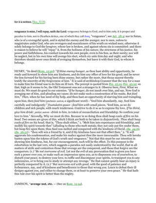 for it is writtenfor it is writtenfor it is writtenfor it is written, Deu_32:35;
vengeance is mine, I will repay, saith the Lordvengeance is mine, I will repay, saith the Lordvengeance is mine, I will repay, saith the Lordvengeance is mine, I will repay, saith the Lord; vengeance belongs to God, and to him only; it is proper and
peculiar to him, not to Heathen deities, one of which they call δικη, "vengeance"; see Act_28:4; nor to Satan,
who is of a revengeful spirit, and is styled the enemy and the avenger; nor to men, unless to
magistrates under God, who are revengers and executioners of his wrath on wicked men; otherwise it
solely belongs to God the lawgiver, whose law is broken, and against whom sin is committed: and there
is reason to believe he will "repay" it, from the holiness of his nature, the strictness of his justice, his
power and faithfulness, his conduct towards his own people, even to his Son, as their surety; nor will
he neglect, but in his own time will avenge his elect, which cry unto him day and night; and who
therefore should never once think of avenging themselves, but leave it with their God, to whom it
belongs.
HENRY, “In deed (Rom_12:20): “If thine enemy hunger, as thou hast ability and opportunity, be
ready and forward to show him any kindness, and do him any office of love for his good; and be never
the less forward for his having been thine enemy, but rather the more, that thous mayest thereby
testify the sincerity of thy forgiveness of him.” It is said of archbishop Cranmer that the way for a man
to make him his friend was to do him an ill turn. The precept is quoted from Pro_25:21, Pro_25:22; so
that, high as it seems to be, the Old Testament was not a stranger to it. Observe here, First, What we
must do. We must do good to our enemies. “If he hunger, do not insult over him, and say, Now God is
avenging me of him, and pleading my cause; do not make such a construction of his wants. But feed
him.” Then, when he has need of thy help, and thou hast an opportunity of starving him and trampling
upon him, then feed him (psōmize auton, a significant word) - “feed him abundantly, nay, feed him
carefully and indulgently:” frustulatim pasce - feed him with small pieces, “feed him, as we do
children and sick people, with much tenderness. Contrive to do it so as to express thy love. If he thirst,
give him drink: potize auton - drink to him, in token of reconciliation and friendship. So confirm your
love to him.” Secondly, Why we must do this. Because in so doing thou shalt heap coals of fire on his
head. Two senses are given of this, which I think are both to be taken in disjunctively. Thou shalt heap
coals of fire on his head; that is, “Thou shalt either,” 1. “Melt him into repentance and friendship, and
mollify his spirit towards thee” (alluding to those who melt metals; they not only put fire under them,
but heap fire upon them; thus Saul was melted and conquered with the kindness of David, 1Sa_24:16;
1Sa_26:21) - “thou wilt win a friend by it, and if thy kindness have not that effect then,” 2. “It will
aggravate his condemnation, and make his malice against thee the more inexcusable. Thou wilt hereby
hasten upon him the tokens of God's wrath and vengeance.” Not that this must be our intention in
showing him kindness, but, for our encouragement, such will be the effect. To this purpose is the
exhortation in the last vers, which suggests a paradox not easily understood by the world, that in all
matters of strife and contention those that revenge are the conquered, and those that forgive are the
conquerors. (1.) “Be not overcome of evil. Let not the evil of any provocation that is given you have
such a power over you, or make such an impression upon you, as to dispossess you of yourselves, to
disturb your peace, to destroy your love, to ruffle and discompose your spirits, to transport you to any
indecencies, or to bring you to study or attempt any revenge.” He that cannot quietly bear an injury is
perfectly conquered by it. (2.) “But overcome evil with good, with the good of patience and
forbearance, nay, and of kindness and beneficence to those that wrong you. Learn to defeat their ill
designs against you, and either to change them, or at least to preserve your own peace.” He that hath
this rule over his spirit is better than the mighty.
JAMISON, “avenge not, etc. — (See on Rom_12:14).
 