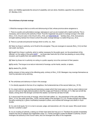 alone, can infallibly appreciate the amount of culpability; and can alone, therefore, apportion the punishments.
(R. Wardlaw, D.D.)
The sinfulness of private revenge
I. What this revenge is that is so sinful and dishonouring to God, whose province alone vengeance is.
1. There is a public and authoritative revenge, belonging to such as are invested with a lawful authority. This is
necessary, and is done by the authority of God. Thus the magistrate has power to revenge wrongs in the state
(Rom_13:4), Church-rulers in the Church (2Co_10:6), and MASTERS IN families (Gen_16:6). And persons
wronged seeking redress from those to whom the public revenge belongs is a lawful thing (Luk_18:3).
2. There is a private and personal revenge which is sinful, viz., that--
(1) Taken by those in authority, out of ill-will to the wrongdoer. They are revengers to execute (Rom_13:4) not their
own wrath, but God’s.
(2) Sought from those in authority, which is neither necessary for the public good, nor the amendment of the
offender, nor the safety of the parts HURT . Let those take heed who fly to their law pleading on every trifling
occasion, just to gratify their own passion (Mat_5:40).
(3) Taken by those not in authority nor acting in a public capacity, but at the command of their passion.
(a) By words. The tongue is as real an instrument of revenge, as the hands, swords, or spears.
(b) By deeds (Pro_26:29).
(c) By omission of duty owing to the offending party, contrary to Rom_12:20. Besiegers may revenge themselves as
much by starvation as by storming.
II. The sinfulness and dishonour to God in this revenge.
1. It is directly opposite to the love of our neighbour, the fundamental law of the second table (Lev_19:18).
2. It is unjust violence, as assuming and exercising a power which God never gave us. And as unjust violence ever
was so it will ever be highly dishonourable to God the Judge and Protector of all (Gen_6:11). Men are not left like
beasts, among whom the stronger command the weaker; but God has set laws for both.
3. It cannot reach the true ends of revenge, which God hath settled, viz., the amendment of the party offending
(Rom_13:14), the public good (Deu_19:20), and the safety of the wronged (1Ti_2:2). Private revenge only irritates
the party smarting by it, gives a scandalous example to others, and involves the revenger and others in much
trouble.
4. It is void of all equity: for in it a man is accuser, judge, and executioner, all in his own cause. Who would reckon
that fair in another’s case?
5. It is an invading of authority, a taking out of their hand what God has put in it. Therefore the apostle immediately
subjoins the duty of subjects and magistrates (chap 13.). Family revengers invade the Master’s authority; Church-
revengers the authority of the Church-rulers; and civil revengers the office of the magistrate.
 