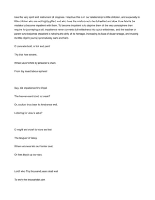 lose the very spirit and instrument of progress. How true this is in our relationship to little children, and especially to
little children who are not highly gifted, and who have the misfortune to be dull-witted and slow. How fatal is the
mistake to become impatient with them. To become impatient is to deprive them of the very atmosphere they
require for journeying at all; impatience never converts dull-wittedness into quick-wittedness, and the teacher or
parent who becomes impatient is robbing the child of its heritage, increasing its load of disadvantage, and making
its little pilgrim journey prematurely dark and hard.
O comrade bold, of toil and pain!
Thy trial how severe,
When sever’d first by prisoner’s chain
From thy loved labour-sphere!
Say, did impatience first impel
The heaven-sent bond to break?
Or, couldst thou bear its hindrance well,
Loitering for Jesu’s sake?
O might we know! for sore we feel
The languor of delay,
When sickness lets our fainter zeal,
Or foes block up our way.
Lord! who Thy thousand years dost wait
To work the thousandth part
 