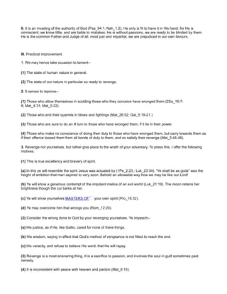 6. It is an invading of the authority of God (Psa_94:1; Nah_1:2). He only is fit to have it in His hand: for He is
omniscient; we know little, and are liable to mistakes; He is without passions, we are ready to be blinded by them:
He is the common Father and Judge of all, most just and impartial, we are prejudiced in our own favours.
III. Practical improvement.
1. We may hence take occasion to lament--
(1) The state of human nature in general.
(2) The state of our nature in particular so ready to revenge.
2. It serves to reprove--
(1) Those who allow themselves in scolding those who they conceive have wronged them (2Sa_16:7-
8; Mat_4:31; Mat_5:22).
(2) Those who end their quarrels in blows and fightings (Mat_26:52; Gal_5:19-21.)
(3) Those who are sure to do an ill turn to those who have wronged them, if it lie in their power.
(4) Those who make no conscience of doing their duty to those who have wronged them, but carry towards them as
if their offence loosed them from all bonds of duty to them, and so satisfy their revenge (Mat_5:44-46).
3. Revenge not yourselves, but rather give place to the wrath of your adversary. To press this, I offer the following
motives.
(1) This is true excellency and bravery of spirit.
(a) In this ye will resemble the spirit Jesus was actuated by (1Pe_2:23 : Luk_23:34). “Ye shall be as gods” was the
height of ambition that men aspired to very soon. Behold an allowable way how we may be like our Lord!
(b) Ye will show a generous contempt of the impotent malice of an evil world (Luk_21:19). The moon retains her
brightness though the cur barks at her.
(c) Ye will show yourselves MASTERS OF your own spirit (Pro_16:32).
(d) Ye may overcome him that wrongs you (Rom_12:20).
(2) Consider the wrong done to God by your revenging yourselves. Ye impeach--
(a) His justice, as if He, like Gallio, cared for none of there things.
(b) His wisdom, saying in effect that God’s method of vengeance is not fitted to reach the end.
(c) His veracity, and refuse to believe His word, that He will repay.
(3) Revenge is a most ensnaring thing. It is a sacrifice to passion, and involves the soul in guilt sometimes past
remedy.
(4) It is inconsistent with peace with heaven and pardon (Mat_6:15).
 