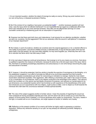 I. It is an important question, whether the object of revenge be really an enemy. Wrong may exist nowhere but in
our own erring fancy, or diseased acuteness of feeling.
II. But if the conduct of our neighbour have given us substantial HURT , another necessary question will next
arise:--was the injury which he inflicted intentional? It is not impossible that we regard as a deliberate affront that
which was intended as an act of the warmest kindness. How often are the affectionate warnings of a wise
counsellor construed by a headstrong youth into an assumption of superiority?
III. Suppose now that there exist both injury and malevolence; it yet remains for our attentive recollection, whether
we were not, ourselves, the first aggressors? Did not our adversary inflict the wound in self-defence? in resistance
of our improper deportment?
IV. But indeed, in point of prudence, whether we ourselves were the original aggressors or not, a retorted offence is
new matter of provocation, and almost infallibly ensures a reiterated blow. It may be that the wrath of the foe has
spent itself in the first assault. He may have been satisfied; he may have forgotten you. What folly then will it now
be to rekindle that flame which had died away of itself.
V. In the next place it deserves continual remembrance, that revenge is not by any means our province. God alone
is qualified to apportion the measure of retribution, because He alone has a full and exact view of the injury. Add to
this, that there is something exceedingly preposterous and presumptuous in one sinful being’s becoming the judge
and executioner of another.
VI. If, however, it should be pretended, that thus wholly to transfer the exercise of recompense to the Almighty, or to
His established vicegerent, is an effort of principle too difficult to be at all times expected from frail humanity,
various and weighty considerations yet remain for overcoming an inclination to revenge. Hardly the most violent
would deem resentment equitable, if the aggression, after inflicting a momentary pain, shall in the course of events,
or by a combination of circumstances, have in any degree conduced to the advantage of the sufferer. That calumny
which has humbled us in the opinion we had falsely conceived of ourselves, and reduced our mental stature to its
just dimensions; any substantial injustice which has furnished us with experience of the deceitfulness of the world
and introduced us to an acquaintance with true religion, ought surely to soften, even to dispel our ill-will towards the
individual who hath been the unconscious bestower of these spiritual benefits.
VII. This view of the subject suggests another of similar nature; I mean the propriety of regarding the wound we
have sustained as having proceeded originally from God; and him whom we call our enemy as no more than the
weapon of Divine justice which chastises, or of Divine goodness which seeks our amendment. The injury, viewed in
this light, is invested with an air of sacredness, and anger appears to border on rebellion and impiety.
VIII. Reflection on the present condition of our enemy will further be highly useful in appeasing a vindictive
disposition. Without any retributive severity on our part, he may already be sufficiently punished. Malignity is
unhappiness.
 