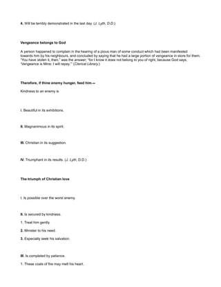 4. Will be terribly demonstrated in the last day. (J. Lyth, D.D.)
Vengeance belongs to God
A person happened to complain in the hearing of a pious man of some conduct which had been manifested
towards him by his neighbours, and concluded by saying that he had a large portion of vengeance in store for them.
“You have stolen it, then,” was the answer; “for I know it does not belong to you of right, because God says,
‘Vengeance is Mine; I will repay.’” (Clerical Library.)
Therefore, if thine enemy hunger, feed him.--
Kindness to an enemy is
I. Beautiful in its exhibitions.
II. Magnanimous in its spirit.
III. Christian in its suggestion.
IV. Triumphant in its results. (J. Lyth, D.D.)
The triumph of Christian love
I. Is possible over the worst enemy.
II. Is secured by kindness.
1. Treat him gently.
2. Minister to his need.
3. Especially seek his salvation.
III. Is completed by patience.
1. These coals of fire may melt his heart.
 