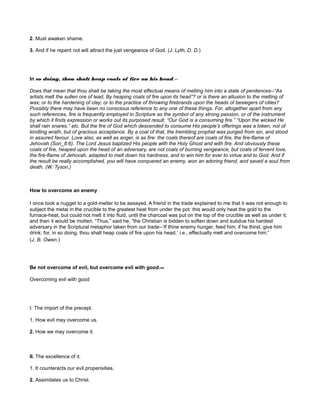 2. Must awaken shame.
3. And if he repent not will attract the just vengeance of God. (J. Lyth, D. D.)
In so doing, thou shalt heap coals of fire on his head.--
Does that mean that thou shalt be taking the most effectual means of melting him into a state of penitences--“As
artists melt the sullen ore of lead, By heaping coals of fire upon its head”? or is there an allusion to the melting of
wax; or to the hardening of clay; or to the practice of throwing firebrands upon the heads of besiegers of cities?
Possibly there may have been no conscious reference to any one of these things. For, altogether apart from any
such references, fire is frequently employed in Scripture as the symbol of any strong passion, or of the instrument
by which it finds expression or works out its purposed result. “Our God is a consuming fire.” “Upon the wicked He
shall rain snares,” etc. But the fire of God which descended to consume His people’s offerings was a token, not of
kindling wrath, but of gracious acceptance. By a coal of that, the trembling prophet was purged from sin, and stood
in assured favour. Love also, as well as anger, is as fire: the coals thereof are coals of fire, the fire-flame of
Jehovah (Son_8:6). The Lord Jesus baptized His people with the Holy Ghost and with fire. And obviously these
coals of fire, heaped upon the head of an adversary, are not coals of burning vengeance, but coals of fervent love,
the fire-flame of Jehovah, adapted to melt down his hardness, and to win him for ever to virtue and to God. And if
the result be really accomplished, you will have conquered an enemy, won an adoring friend, and saved a soul from
death. (W. Tyson.)
How to overcome an enemy
I once took a nugget to a gold-melter to be assayed. A friend in the trade explained to me that it was not enough to
subject the metal in the crucible to the greatest heat from under the pot: this would only heat the gold to the
furnace-heat, but could not melt it into fluid, until the charcoal was put on the top of the crucible as well as under it;
and then it would be molten. “Thus,” said he, “the Christian is bidden to soften down and subdue his hardest
adversary in the Scriptural metaphor taken from our trade--‘If thine enemy hunger, feed him; if he thirst, give him
drink: for, in so doing, thou shalt heap coals of fire upon his head,’ i.e., effectually melt and overcome him.”
(J. B. Owen.)
Be not overcome of evil, but overcome evil with good.--
Overcoming evil with good
I. The import of the precept.
1. How evil may overcome us.
2. How we may overcome it.
II. The excellence of it.
1. It counteracts our evil propensities.
2. Assimilates us to Christ.
 