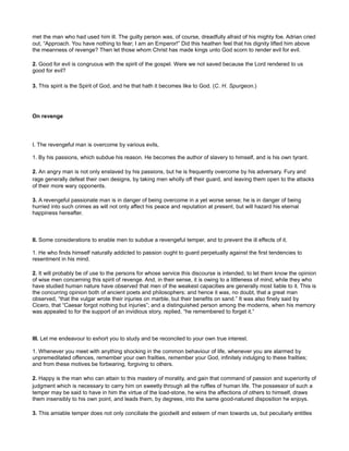 met the man who had used him ill. The guilty person was, of course, dreadfully afraid of his mighty foe. Adrian cried
out, “Approach. You have nothing to fear; I am an Emperor!” Did this heathen feel that his dignity lifted him above
the meanness of revenge? Then let those whom Christ has made kings unto God scorn to render evil for evil.
2. Good for evil is congruous with the spirit of the gospel. Were we not saved because the Lord rendered to us
good for evil?
3. This spirit is the Spirit of God, and he that hath it becomes like to God. (C. H. Spurgeon.)
On revenge
I. The revengeful man is overcome by various evils,
1. By his passions, which subdue his reason. He becomes the author of slavery to himself, and is his own tyrant.
2. An angry man is not only enslaved by his passions, but he is frequently overcome by his adversary. Fury and
rage generally defeat their own designs, by taking men wholly off their guard, and leaving them open to the attacks
of their more wary opponents.
3. A revengeful passionate man is in danger of being overcome in a yet worse sense; he is in danger of being
hurried into such crimes as will not only affect his peace and reputation at present, but will hazard his eternal
happiness hereafter.
II. Some considerations to enable men to subdue a revengeful temper, and to prevent the ill effects of it.
1. He who finds himself naturally addicted to passion ought to guard perpetually against the first tendencies to
resentment in his mind.
2. It will probably be of use to the persons for whose service this discourse is intended, to let them know the opinion
of wise men concerning this spirit of revenge. And, in their sense, it is owing to a littleness of mind, while they who
have studied human nature have observed that men of the weakest capacities are generally most liable to it. This is
the concurring opinion both of ancient poets and philosophers; and hence it was, no doubt, that a great man
observed, “that the vulgar wrote their injuries on marble, but their benefits on sand.” It was also finely said by
Cicero, that “Caesar forgot nothing but injuries”; and a distinguished person among the moderns, when his memory
was appealed to for the support of an invidious story, replied, “he remembered to forget it.”
III. Let me endeavour to exhort you to study and be reconciled to your own true interest.
1. Whenever you meet with anything shocking in the common behaviour of life, whenever you are alarmed by
unpremeditated offences, remember your own frailties, remember your God, infinitely indulging to these frailties;
and from these motives be forbearing, forgiving to others.
2. Happy is the man who can attain to this mastery of morality, and gain that command of passion and superiority of
judgment which is necessary to carry him on sweetly through all the ruffles of human life. The possessor of such a
temper may be said to have in him the virtue of the load-stone, he wins the affections of others to himself, draws
them insensibly to his own point, and leads them, by degrees, into the same good-natured disposition he enjoys.
3. This amiable temper does not only conciliate the goodwill and esteem of men towards us, but peculiarly entitles
 