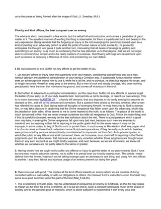 us to the praise of being formed after the image of God. (J. Smedley, M.A.)
Charity and kind offices, the best conquest over an enemy
The advice is short, comprised in a few words; but it is withal full and instructive, and carries a great deal of good
matter in it. The apostle’s manner of wording the thing is observable; for there is a particular force and beauty in the
very expression. Being sensible that the forgiving an injury or the not revenging it is commonly looked upon as a
kind of yielding to an adversary (which is what the pride of human nature is most averse to), he prudently
anticipates the thought, and gives it quite another turn, insinuating that all desire of revenge is yielding and
submitting to an enemy; is as much as confessing that he has disturbed us to that degree, that we are no longer
able to command our temper and to be really masters of ourselves. Overflowing with rage and resentment upon
such occasions is betraying a littleness of mind, and proclaiming our own defeat.
I. Be not overcome of evil. Suffer not any affront to get the better of you.
1. Let not any affront or injury have the superiority over your reason, considering yourself now only as a man,
without taking in the additional consideration of your being a Christian also. A passionate furious warrior neither
sees an advantage nor knows how to use it; while he is all fire, and no conduct, he does but expose his forces, and
at length becomes himself an easy prey to the enemy. But a man of cool and steady courage, who does nothing
precipitately, he is the man that maintains his ground, and comes off victorious in the end.
2. But further, to advance to a yet higher consideration, put the case thus: Suffer not any affronts or injuries to get
the better of your piety, or of your duty towards God. God permits us not to revenge, or resent our own wrongs. This
is no more than every MASTER OF a family will demand; that any disputes in his family among his servants be
decided by him, and left to his censure and correction. But a question here arises by the way, whether, after a man
has referred his cause to God, laying aside all thoughts of revenging himself, he may then pray to God to avenge
him, or may take pleasure in observing that the Divine vengeance has fallen down upon his adversary. Much may
be pleaded on both sides. What seems to me to come nearest to the truth, is as follows: The peace of the world is
much concerned in this--that we never avenge ourselves but refer all vengeance to God. This is the main thing; and
if this be carefully observed, we may be the less solicitous about the rest. There is a just pleasure which a good
man may take, in seeing the Divine vengeance fall upon very bad men, because such men are enemies to
mankind; and so rejoicing in their fall is rejoicing in the public goeth And for the same reason it may not be
improper, in some cases, to beg of God to curb or punish them, in such a way as His wisdom shall see proper. And
it is of such cases as these that I understand some Scripture-imprecations, if they be really such; which, besides,
were pronounced by persons extraordinarily commissioned to imprecate, as from God. As to private injuries, in
which the public is very little or not at all concerned, there, as I conceive, is no room left for rejoicing in the Divine
judgments upon the adversaries; first, because we are very uncertain whether those judgments are brought upon
them on any such account as we might fondly suppose; and next, because, as we are all sinners, we know not
whether we ourselves are not justly liable to the same or greater.
3. Having shown how we ought not to suffer any offence or injury to get-the better of our piety towards God, I have
but one step more to advance; namely, not to suffer it to prevail over our charity towards man. This article I make
distinct from the former, inasmuch as not taking revenge upon an adversary is one thing, and doing him kind offices
is another. I say then, let not any injurious usage of an enemy prevent our doing him good.
II. Overcome evil with good. This implies all the kind offices towards an enemy which we are capable of doing,
consistent with our own safety, or with our obligations to others. Our blessed Lord’s instructions upon this head may
serve as a good comment upon this part of the text (Mat_5:44-45).
1. The overcoming evil with good, may be understood of conquering an enemy by kindness, so that he may cease
to malign us; for then the evil is overcome, as it is put an end to. Such a conduct contributes much to the peace of
society, and to the general good of mankind, which is alone sufficient to recommend if with every wise and
 