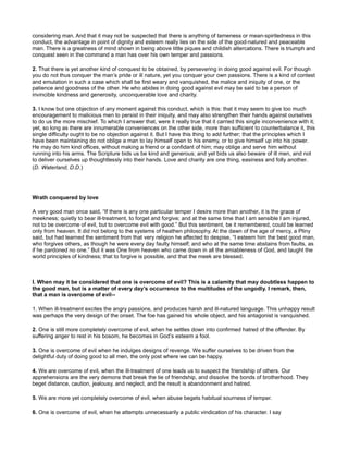 considering man. And that it may not be suspected that there is anything of tameness or mean-spiritedness in this
conduct, the advantage in point of dignity and esteem really lies on the side of the good-natured and peaceable
man. There is a greatness of mind shown in being above little piques and childish altercations. There is triumph and
conquest seen in the command a man has over his own temper and passions.
2. That there is yet another kind of conquest to be obtained, by persevering in doing good against evil. For though
you do not thus conquer the man’s pride or ill nature, yet you conquer your own passions. There is a kind of contest
and emulation in such a case which shall be first weary and vanquished, the malice and iniquity of one, or the
patience and goodness of the other. He who abides in doing good against evil may be said to be a person of
invincible kindness and generosity, unconquerable love and charity.
3. I know but one objection of any moment against this conduct, which is this: that it may seem to give too much
encouragement to malicious men to persist in their iniquity, and may also strengthen their hands against ourselves
to do us the more mischief. To which I answer that, were it really true that it carried this single inconvenience with it;
yet, so long as there are innumerable conveniences on the other side, more than sufficient to counterbalance it, this
single difficulty ought to be no objection against it. But I have this thing to add further; that the principles which I
have been maintaining do not oblige a man to lay himself open to his enemy, or to give himself up into his power.
He may do him kind offices, without making a friend or a confidant of him; may oblige and serve him without
running into his arms. The Scripture bids us be kind and generous; and yet bids us also beware of ill men, and not
to deliver ourselves up thoughtlessly into their hands. Love and charity are one thing, easiness and folly another.
(D. Waterland, D.D.)
Wrath conquered by love
A very good man once said, “If there is any one particular temper I desire more than another, it is the grace of
meekness; quietly to bear ill-treatment, to forget and forgive; and at the same time that I am sensible I am injured,
not to be overcome of evil, but to overcome evil with good.” But this sentiment, be it remembered, could be learned
only from heaven. It did not belong to the systems of heathen philosophy. At the dawn of the age of mercy, a Pliny
said, but had learned the sentiment from that very religion he affected to despise, “I esteem him the best good man,
who forgives others, as though he were every day faulty himself; and who at the same time abstains from faults, as
if he pardoned no one.” But it was One from heaven who came down in all the amiableness of God, and taught the
world principles of kindness; that to forgive is possible, and that the meek are blessed.
I. When may it be considered that one is overcome of evil? This is a calamity that may doubtless happen to
the good man, but is a matter of every day’s occurrence to the multitudes of the ungodly. I remark, then,
that a man is overcome of evil--
1. When ill-treatment excites the angry passions, and produces harsh and ill-natured language. This unhappy result
was perhaps the very design of the onset. The foe has gained his whole object, and his antagonist is vanquished.
2. One is still more completely overcome of evil, when he settles down into confirmed hatred of the offender. By
suffering anger to rest in his bosom, he becomes in God’s esteem a fool.
3. One is overcome of evil when he indulges designs of revenge. We suffer ourselves to be driven from the
delightful duty of doing good to all men, the only post where we can be happy.
4. We are overcome of evil, when the ill-treatment of one leads us to suspect the friendship of others. Our
apprehensions are the very demons that break the tie of friendship, and dissolve the bonds of brotherhood. They
beget distance, caution, jealousy, and neglect, and the result is abandonment and hatred.
5. We are more yet completely overcome of evil, when abuse begets habitual sourness of temper.
6. One is overcome of evil, when he attempts unnecessarily a public vindication of his character. I say
 