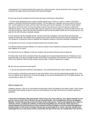 unnecessarily, for it cannot be denied that a good man, without his wish, may be forced into such a measure. Often
is this the very object which some malicious foe would accomplish.
II. How may we save ourselves from the shame and injury of being thus vanquished?
1. He who would designedly injure us does himself a greater injury. There is in nature, or rather in the Divine
purpose, a principle of prompt and powerful reaction. Let one attack your character, and sure as life he hurts his
own. Let him spread an ill report, and that report will recoil upon his own reputation. Or would he merely disturb
your peace, let him but alone, and his own peace is injured more than yours. God can give you a peace that
nothing can disturb. If you must unjustly suffer, God can support you and comfort you, but this He will not do for the
man who wrongs you. Now if the man who intended to injure us has wounded himself, then we should pity him, and
pray for him, and not study a duplicate revenge.
2. If we resist evil we are invariably injured. The foe is the more courageous, the more fierce and prompt the
repulse he meets with. He exhibits now a prowess that he could never have summoned, had he coped with mere
non-resistance. A slanderous report is repeated and magnified, because it has been wrathfully contradicted.
3. It will calm us in an hour of onset to feel that wicked men are God’s sword.
4. It will be a timely and sweet reflection, for a period of abuse, that ill-treatment is among the all things that shall
work together for our good.
5. It should ever be our reflection in the hour of attack, that to be like Christ we must not resist evil
6. Finally, there is the direct command of God. No precept can be more binding than the text. A Christian is but a
pardoned rebel, and may not avenge himself. And all others may well fear to be vindictive, lest wrath come upon
them to the uttermost. With the same measure that we mete, it shall be measured to us again.
III. How may we overcome evil with good?
1. To do this will require the sacrifice of bad passions. The unrenewed heart has a keen relish for revenge.
2. If one treats us unkindly we must treat him well. If he defame, let us say the kindest things possible of him. If he
hurt our interest, let us advance his. If he will not oblige us, we must do kindnesses to him. If he deals reproach, we
must practise no retort. (D. A. Clark.)
How to conquer evil
(children’s sermon):--One of our most familiar proverbs tells us that “two blacks do not make a white,” which means
that whether other people do right or wrong, we must always try to do right. We must try to conquer badness by
goodness.
I. Overcome evil tempers with good temper. Some one is very cross with you. Your natural impulse is to be
just as cross in return. But to do that is to own yourself beaten, and no Englishman likes to be defeated.
Besides, it will be like pouring oil upon the flame of the angry person. Then try the opposite plan. Return a
smile for a frown; courtesy for rudeness. It will not be long before you win the day. There was once a
quarrel between the wind and the sun. Each claimed to be the strongest, and one morning they agreed to
put their powers to the proof. A traveller had just set out well wrapt up in a warm overcoat, and the wind
challenged the sun to see which of them could make him take off his coat. So it swept down from the N.E.,
 