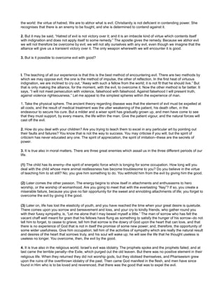 the world: the virtue of hatred. We are to abhor what is evil. Christianity is not deficient in contending power. She
recognises that there is an enemy to be fought, and she is determined to contend against it.
2. But it may be said, “Hatred of evil is not victory over it; and it is an imbecile kind of virtue which contents itself
with indignation and does not apply itself to some remedy.” The apostle gives the remedy. Because we abhor evil
we will not therefore be overcome by evil; we will not ally ourselves with any evil, even though we imagine that the
alliance will give us a transient victory over it. The only weapon wherewith we will encounter it is good.
3. But is it possible to overcome evil with good?
I. The teaching of all our experience is that this is the best method of encountering evil. There are two methods by
which we may oppose evil; the one is the method of impulse, the other of reflection. In the first heat of virtuous
indignation, we are inclined to cry out, “Away with such a fellow from the world; it is not fit that he should live.” But
that is only making the alliance, for the moment, with the evil, to overcome it. Now the other method is far better. It
says, “I will not meet persecution with violence, falsehood with falsehood. Against falsehood I will present truth,
against violence righteousness.” Let me appeal to the simplest spheres within the experience of man.
1. Take the physical sphere. The ancient theory regarding disease was that the element of evil must be expelled at
all costs, and the result of medical treatment was the utter weakening of the patient, his death often, in the
endeavour to secure his cure. But a milder and a wiser spirit has gradually grown up, and men have come to see
that they must support, by every means, the life within the man. Give the patient vigour, and the natural forces will
cast off the evil.
2. How do you deal with your children? Are you trying to teach them to excel in any particular art by pointing out
their faults and failures? You know that is not the way to success. You may criticise if you will; but the spirit of
criticism has never educated any one. The spirit of appreciation, the spirit of imitation--these are the secrets of
power.
3. It is true also in moral matters. There are three great enemies which assail us in the three different periods of our
life.
(1) The child has its enemy--the spirit of energetic force which is longing for some occupation. How long will you
deal with the child whose mere animal restlessness has become troublesome to you? Do you believe in the virtue
of teaching him to sit still? No; you give him something to do. You withhold him from the evil by giving him the good.
(2) Later comes the other passion. The energy begins to show itself in attachments and enthusiasms to hero
worship, or the worship of womanhood. Are you going to meet that with the everlasting “Nay”? If so, you create a
miserable failure, because you give no fair opportunity for the sweet and ennobling attachments of life; you forget to
overcome the evil by giving it the good.
(3) Later on, life has lost the elasticity of youth, and you have reached the time when your great desire is quietude.
There comes upon you sorrow and bereavement and loss, and your cry to kindly friends, who gather round you
with their fussy sympathy, is, “Let me alone that I may bewail myself a little.” The man of sorrow who has felt the
vacant chaff well meant for grain that his fellows have flung as something to satisfy the hunger of his sorrow--do not
tell him to forget, to cease to grieve; tell him that sorrow is the dowry of God upon the heart that can love, and that
there is no experience of God that is not in itself the promise of some new power; and, therefore, the opportunity of
some wider usefulness. Give him occupation; tell him of the activities of sympathy which are really the natural result
and desires of the heart that sorrows truly, and his soul will wake up; he will see the life that he thought useless is
useless no longer. You overcome, then, the evil by the good.
4. It is true also in the religious world. Israel’s evil was idolatry. The prophets spoke and the prophets failed; and at
last came the terrible penalty--the Exile, which purged out the old leaven. But there was no positive element in their
religious life. When they returned they did not worship gods, but they idolised themselves, and Phariseeism grew
upon the ruins of the overthrown idolatry of the past. Then came God manifest in the flesh, and men have since
found in Him who is to be loved and reverenced, that there was the good that was to expel the evil.
 