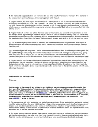 II. It is irrational to suppose that we can overcome it in any other way, for this reason:--There are three elements in
the consideration; and he who seeks for mere antagonism to kill the evil--
1. Forgets the man. For what is your idea about evil? Is it a thing that is so part of man’s manhood that his very
individuality is concerned in it, or is it like a disease? The truth is that the evil is in the man; and hence your aim is
not to kill the man, but rather to deliver him from the power of evil. To meet, therefore, evil by violence, by the spirit
which makes an easy alliance with the very wrongs which are denounced of God, fails of its purpose, for it kills in its
attempt to cure.
2. Forgets the law. If we have any faith in the moral order of the universe, our answer to every temptation to meet
evil with evil is this, “I grant it might answer to-day; but am I sure it would answer in the long run?” Our Master was
tempted for the great gain to do the little wrong. But His answer was No! and that must be ours. And why? Because
the laws that govern the world are the laws of righteousness. It is never worth while to do evil that good may come.
(1) This is written large upon the history of the world. You never can carry on the progress of the world if you, at
every provocation and delay, impatiently grasp hold of the law, and subvert the very principles on which the world
has been built.
(2) It is written large in the story of the Church. Whenever she followed the arms of the enemy it turned against her;
her right hand forgot her cunning; she became the travesty of her former self--no longer in gorgeous array, going
forth conquering and to conquer, but livid with the power of that evil with which she became incorporated. You
cannot challenge the victorious and eternal laws of God, and you can only meet and overcome the evil by the good.
3. Forgets God; for suppose we are tempted to make use of some transient evil to achieve some great good. The
little falsehood, the little elasticity of conscience, declares that you do not believe that God is eternally good, and
that you believe in the energy of evil more than in the energy of good. But the Cross tells us that victory lies in the
hands of him who will use the Divine weapons and eschew the carnal ones; by that Christ overcame evil with good.
(Bp. Boyd Carpenter.)
The Christian and his adversaries
There are--
I. Adversaries of the gospel. It is a mistake to say that these are now more numerous or formidable than
they were. The “higher criticism,” the antagonism of modern science to the Bible, etc., only present in a
1. We are overcome with evil if we indulge in a spirit of mere antagonism. Those against whom we have to contend
need the gospel, and have the same right to a share in its provision as ourselves. A spirit of self-righteousness may
dispose us to look down upon them, and a feeling of uncharitableness may lead us to provoke them with our
denunciations. We may be more anxious to overwhelm an adversary than to win a soul. We forget that Christ bears
with them, and so our zeal becomes unchrist-like.
2. But we are not less overcome with evil if we speak in a tone which betrays an indifference to the truth. Desire to
win the champions of error, the effort to do them more than justice, must not degenerate into a latitudinarian charity.
To shrink from the faithful exposure of error, lest the feelings of some should be wounded, to talk as though
 