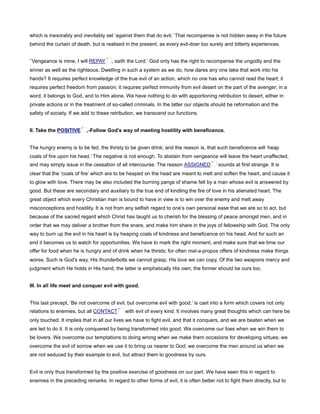 which is inexorably and inevitably set ‘against them that do evil.’ That recompense is not hidden away in the future
behind the curtain of death, but is realised in the present, as every evil-doer too surely and bitterly experiences.
‘Vengeance is mine, I will REPAY , saith the Lord.’ God only has the right to recompense the ungodly and the
sinner as well as the righteous. Dwelling in such a system as we do, how dares any one take that work into his
hands? It requires perfect knowledge of the true evil of an action, which no one has who cannot read the heart; it
requires perfect freedom from passion; it requires perfect immunity from evil desert on the part of the avenger; in a
word, it belongs to God, and to Him alone. We have nothing to do with apportioning retribution to desert, either in
private actions or in the treatment of so-called criminals. In the latter our objects should be reformation and the
safety of society. If we add to these retribution, we transcend our functions.
II. Take the POSITIVE ,-Follow God’s way of meeting hostility with beneficence.
The hungry enemy is to be fed, the thirsty to be given drink; and the reason is, that such beneficence will ‘heap
coals of fire upon his head.’ The negative is not enough. To abstain from vengeance will leave the heart unaffected,
and may simply issue in the cessation of all intercourse. The reason ASSIGNED sounds at first strange. It is
clear that the ‘coals of fire’ which are to be heaped on the head are meant to melt and soften the heart, and cause it
to glow with love. There may be also included the burning pangs of shame felt by a man whose evil is answered by
good. But these are secondary and auxiliary to the true end of kindling the fire of love in his alienated heart. The
great object which every Christian man is bound to have in view is to win over the enemy and melt away
misconceptions and hostility. It is not from any selfish regard to one’s own personal ease that we are so to act, but
because of the sacred regard which Christ has taught us to cherish for the blessing of peace amongst men, and in
order that we may deliver a brother from the snare, and make him share in the joys of fellowship with God. The only
way to burn up the evil in his heart is by heaping coals of kindness and beneficence on his head. And for such an
end it becomes us to watch for opportunities. We have to mark the right moment, and make sure that we time our
offer for food when he is hungry and of drink when he thirsts; for often mal-a-propos offers of kindness make things
worse. Such is God’s way. His thunderbolts we cannot grasp, His love we can copy. Of the two weapons mercy and
judgment which He holds in His hand, the latter is emphatically His own; the former should be ours too.
III. In all life meet and conquer evil with good.
This last precept, ‘Be not overcome of evil, but overcome evil with good,’ is cast into a form which covers not only
relations to enemies, but all CONTACT with evil of every kind. It involves many great thoughts which can here be
only touched. It implies that in all our lives we have to fight evil, and that it conquers, and we are beaten when we
are led to do it. It is only conquered by being transformed into good. We overcome our foes when we win them to
be lovers. We overcome our temptations to doing wrong when we make them occasions for developing virtues; we
overcome the evil of sorrow when we use it to bring us nearer to God; we overcome the men around us when we
are not seduced by their example to evil, but attract them to goodness by ours.
Evil is only thus transformed by the positive exercise of goodness on our part. We have seen this in regard to
enemies in the preceding remarks. In regard to other forms of evil, it is often better not to fight them directly, but to
 