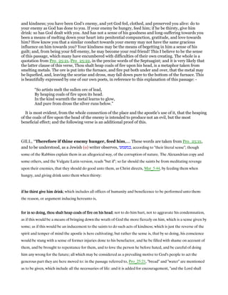 and kindness; you have been God’s enemy, and yet God fed, clothed, and preserved you alive: do to
your enemy as God has done to you. If your enemy be hungry, feed him; if he be thirsty, give him
drink: so has God dealt with you. And has not a sense of his goodness and long-suffering towards you
been a means of melting down your heart into penitential compunction, gratitude, and love towards
him? How know you that a similar conduct towards your enemy may not have the same gracious
influence on him towards you? Your kindness may be the means of begetting in him a sense of his
guilt; and, from being your fell enemy, he may become your real friend! This I believe to be the sense
of this passage, which many have encumbered with difficulties of their own creating. The whole is a
quotation from Pro_25:21, Pro_25:22, in the precise words of the Septuagint; and it is very likely that
the latter clause of this verse, Thou shalt heap coals of fire upon his head, is a metaphor taken from
smelting metals. The ore is put into the furnace, and fire put both under and over, that the metal may
be liquefied, and, leaving the scoriae and dross, may fall down pure to the bottom of the furnace. This
is beautifully expressed by one of our own poets, in reference to this explanation of this passage: -
“So artists melt the sullen ore of lead,
By heaping coals of fire upon its head.
In the kind warmth the metal learns to glow,
And pure from dross the silver runs below.”
It is most evident, from the whole connection of the place and the apostle’s use of it, that the heaping
of the coals of fire upon the head of the enemy is intended to produce not an evil, but the most
beneficial effect; and the following verse is an additional proof of this.
GILL, “Therefore if thine enemy hunger, feed him,.... These words are taken from Pro_25:21,
and to be understood, as a Jewish (o) writer observes, ‫,כמשמעו‬ according to "their literal sense"; though
some of the Rabbins explain them in an allegorical way, of the corruption of nature. The Alexandrian copy and
some others, and the Vulgate Latin version, reads "but if"; so far should the saints be from meditating revenge
upon their enemies, that they should do good unto them, as Christ directs, Mat_5:44, by feeding them when
hungry, and giving drink unto them when thirsty:
if he thirst give him drinkif he thirst give him drinkif he thirst give him drinkif he thirst give him drink; which includes all offices of humanity and beneficence to be performed unto them:
the reason, or argument inducing hereunto is,
for in so doing, thou shalt heap coals of fire on his headfor in so doing, thou shalt heap coals of fire on his headfor in so doing, thou shalt heap coals of fire on his headfor in so doing, thou shalt heap coals of fire on his head; not to do him hurt, not to aggravate his condemnation,
as if this would be a means of bringing down the wrath of God the more fiercely on him, which is a sense given by
some; as if this would be an inducement to the saints to do such acts of kindness; which is just the reverse of the
spirit and temper of mind the apostle is here cultivating; but rather the sense is, that by so doing, his conscience
would be stung with a sense of former injuries done to his benefactor, and he be filled with shame on account of
them, and be brought to repentance for them, and to love the person he before hated, and be careful of doing
him any wrong for the future; all which may be considered as a prevailing motive to God's people to act the
generous part they are here moved to: in the passage referred to, Pro_25:21, "bread" and "water" are mentioned
as to be given, which include all the necessaries of life: and it is added for encouragement, "and the Lord shall
 