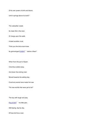 Of its own power of birth and bloom,
Until it springs above its tomb?
The caterpillar crawls
Its mean life in the dust,
Or hangs upon the walls
A dead aurelian crust;
Think you the larva ever knew
Its gold-winged FLIGHT before it flew?
When from the port of Spain
Columbus sailed away,
And down the sinking main
Moved towards the setting day,
Could any words have made him see
The new worlds that were yet to be?
The boy with laugh and play
FILLS OUT his little plan,
Still lisping, day by day,
Of how he’ll be a man;
 
