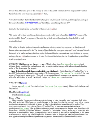 reward thee". The sense given of this passage by some of the Jewish commentators on it agrees with what has
been observed in some measure; says one (p) of them,
"when he remembers the food and drink thou hast given him, thou shall burn him, as if thou puttest coals upon
his head to burn him, ‫רע‬ ‫לך‬ ‫מעשות‬ ‫,וישמור‬ and "he will take care of doing thee any ill";''
that is, for the time to come: and another of them observes (q) that
"this matter will be hard unto him, as if thou heapest coals on his head to burn him, ‫בשתו‬ ‫,מרוב‬ "because of the
greatness of his shame", on account of the good that he shall receive from thee, for the evil which he hath
rendered to thee.''
This advice of showing kindness to enemies, and against private revenge, is very contrary to the dictates of
human nature, as corrupted by sin. The former of these Julian the emperor represents (r) as a "paradox", though
he owns it to be lawful, and a good action, to give clothes and food to enemies in war; and the latter, to revenge
an injury, he says (s), is a law common to all men, Greeks and Barbarians; but the Gospel and the grace of God
teach us another lesson.
JAMISON, “if thine enemy hunger, etc. — This is taken from Pro_25:21, Pro_25:22, which
without doubt supplied the basis of those lofty precepts on that subject which form the culminating
point of the Sermon on the Mount.
in so doing thou shalt heap coals of fire on his head — As the heaping of “coals of fire” is in
the Old Testament the figurative expression of divine vengeance (Psa_140:10; Psa_11:6, etc.), the true
sense of these words seems to be, “That will be the most effectual vengeance - a vengeance under
which he will be fain to bend” (So Alford, Hodge, etc.). Rom_12:21 confirms this.
VWS, “Feed (ψώψώψώψώµιζεµιζεµιζεµιζε)
See on sop, Joh_13:26. The citation from Pro_25:21, Pro_25:22, closely follows both Hebrew and
Septuagint.
Shalt heap (σωρεύσωρεύσωρεύσωρεύσειςσειςσειςσεις)
Only here and 2Ti_3:6.
Coals of fire
Many explain: The memory of the wrong awakened in your enemy by your kindness, shall sting
him with penitence. This, however, might be open to the objection that the enemy's pain might gratify
the instinct of revenge. Perhaps it is better to take it, that kindness is as effectual as coals of fire.
Among the Arabs and Hebrews the figure of “coals of fire” is common as a symbol of divine
punishment (Psa_18:13). “The Arabians call things which cause very acute mental pain, burning coals
of the heart and fire in the liver” (Thayer, “Lexicon”). Thomas De Quincey, referring to an author who
calls this “a fiendish idea,” says: “I acknowledge that to myself, in one part of my boyhood, it did seem
a refinement of malice. My subtilizing habits, however, even in those days, soon suggested to me that
this aggravation of guilt in the object of our forgiveness was not held out as the motive to the
 