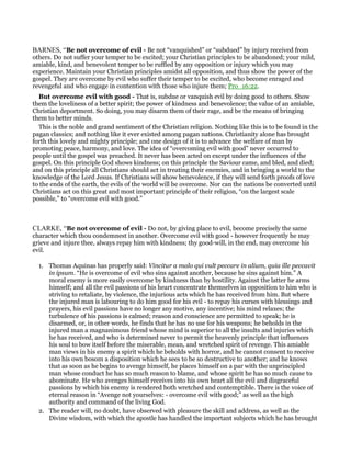 BARNES, “Be not overcome of evil - Be not “vanquished” or “subdued” by injury received from
others. Do not suffer your temper to be excited; your Christian principles to be abandoned; your mild,
amiable, kind, and benevolent temper to be ruffled by any opposition or injury which you may
experience. Maintain your Christian principles amidst all opposition, and thus show the power of the
gospel. They are overcome by evil who suffer their temper to be excited, who become enraged and
revengeful and who engage in contention with those who injure them; Pro_16:22.
But overcome evil with good - That is, subdue or vanquish evil by doing good to others. Show
them the loveliness of a better spirit; the power of kindness and benevolence; the value of an amiable,
Christian deportment. So doing, you may disarm them of their rage, and be the means of bringing
them to better minds.
This is the noble and grand sentiment of the Christian religion. Nothing like this is to be found in the
pagan classics; and nothing like it ever existed among pagan nations. Christianity alone has brought
forth this lovely and mighty principle; and one design of it is to advance the welfare of man by
promoting peace, harmony, and love. The idea of “overcoming evil with good” never occurred to
people until the gospel was preached. It never has been acted on except under the influences of the
gospel. On this principle God shows kindness; on this principle the Saviour came, and bled, and died;
and on this principle all Christians should act in treating their enemies, and in bringing a world to the
knowledge of the Lord Jesus. If Christians will show benevolence, if they will send forth proofs of love
to the ends of the earth, the evils of the world will be overcome. Nor can the nations be converted until
Christians act on this great and most important principle of their religion, “on the largest scale
possible,” to “overcome evil with good.”
CLARKE, “Be not overcome of evil - Do not, by giving place to evil, become precisely the same
character which thou condemnest in another. Overcome evil with good - however frequently he may
grieve and injure thee, always repay him with kindness; thy good-will, in the end, may overcome his
evil.
1. Thomas Aquinas has properly said: Vincitur a malo qui vult peccare in alium, quia ille peccavit
in ipsum. “He is overcome of evil who sins against another, because he sins against him.” A
moral enemy is more easily overcome by kindness than by hostility. Against the latter he arms
himself; and all the evil passions of his heart concentrate themselves in opposition to him who is
striving to retaliate, by violence, the injurious acts which he has received from him. But where
the injured man is labouring to do him good for his evil - to repay his curses with blessings and
prayers, his evil passions have no longer any motive, any incentive; his mind relaxes; the
turbulence of his passions is calmed; reason and conscience are permitted to speak; he is
disarmed, or, in other words, he finds that he has no use for his weapons; he beholds in the
injured man a magnanimous friend whose mind is superior to all the insults and injuries which
he has received, and who is determined never to permit the heavenly principle that influences
his soul to bow itself before the miserable, mean, and wretched spirit of revenge. This amiable
man views in his enemy a spirit which he beholds with horror, and he cannot consent to receive
into his own bosom a disposition which he sees to be so destructive to another; and he knows
that as soon as he begins to avenge himself, he places himself on a par with the unprincipled
man whose conduct he has so much reason to blame, and whose spirit he has so much cause to
abominate. He who avenges himself receives into his own heart all the evil and disgraceful
passions by which his enemy is rendered both wretched and contemptible. There is the voice of
eternal reason in “Avenge not yourselves: - overcome evil with good;” as well as the high
authority and command of the living God.
2. The reader will, no doubt, have observed with pleasure the skill and address, as well as the
Divine wisdom, with which the apostle has handled the important subjects which he has brought
 