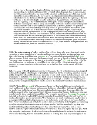 forth to view in the preceding chapters. Nothing can be more regular or judicious than his plan
of proceeding. He first shows the miserable, wretched, fallen, degraded state of man; next, the
merciful provision which God has made for his salvation, and lastly, the use which man should
make of the mercies of his God. He shows us, in a most pointed manner, the connection that
subsists between the doctrines of the Gospel and practical piety. From the beginning of the first
to the end of the eleventh chapter he states and defends the grand truths of Christianity, and
from the beginning of the twelfth to the end of the epistle he shows the practical use of these
doctrines. This is a point which is rarely considered by professors; multitudes run to the Epistle
to the Romans for texts to prop up their peculiar system of doctrine, but how few go to this
sacred book for rules relative to holy life! They abound in quotations from the doctrinal parts,
but seldom make that use of them which the apostle makes in this chapter. “I beseech you,
therefore, brethren, by the mercies of God, that ye present your bodies a living sacrifice, holy,
acceptable unto God, which is your reasonable service, and be not conformed to this world, etc.”
Now we learn from the use which the apostle makes of his doctrines, that whatsoever teaching
comes from God leads to a holy and useful life. And if we hold any doctrine that does not excite
us to labor after the strictest conformity to the will of God in all our tempers, spirit, and actions,
we may rest assured that either that doctrine is not of God, or we make an improper use of it. He
that knows God best, loves and resembles him most.
GILL, “Be not overcome of evil,.... Neither of the evil one, Satan, who is very busy to stir up the
corruption of nature to an hatred of enemies, and to seek revenge; but give no place nor heed unto
him, resist him, and he will flee from you, Jam_4:7; "put on the whole armour of God", Eph_6:11,
whereby you may defend yourselves, that he cannot touch you: nor of the evil of sin that dwells in you;
"for whom a man is overcome, of the same is he brought in bondage", 2Pe_2:19; nor of the evil of the
man that has done you an injury, as you will be, if you return evil for evil, or take any steps and
measures to avenge yourselves; for then not you, but he that has done you the wrong, will be the
conqueror:
but overcome evil with good; overcome the evil man, and the evil he has done you, by doing good
to him, by feeding him when hungry, by giving him drink when thirsty, by clothing him when naked,
and by doing other offices of kindness and humanity to him; which is most likely to win upon him, and
of an enemy to make him your friend: and if not, however it will show that you are conquerors, yea,
"more than conquerors", Rom_8:37, through the grace and strength of him that has loved you, over
Satan, over the corruptions of your own hearts, and over the malice and wickedness of your enemies.
HENRY, “In deed (Rom_12:20): “If thine enemy hunger, as thou hast ability and opportunity, be
ready and forward to show him any kindness, and do him any office of love for his good; and be never
the less forward for his having been thine enemy, but rather the more, that thous mayest thereby
testify the sincerity of thy forgiveness of him.” It is said of archbishop Cranmer that the way for a man
to make him his friend was to do him an ill turn. The precept is quoted from Pro_25:21, Pro_25:22; so
that, high as it seems to be, the Old Testament was not a stranger to it. Observe here, First, What we
must do. We must do good to our enemies. “If he hunger, do not insult over him, and say, Now God is
avenging me of him, and pleading my cause; do not make such a construction of his wants. But feed
him.” Then, when he has need of thy help, and thou hast an opportunity of starving him and trampling
upon him, then feed him (psōmize auton, a significant word) - “feed him abundantly, nay, feed him
carefully and indulgently:” frustulatim pasce - feed him with small pieces, “feed him, as we do
children and sick people, with much tenderness. Contrive to do it so as to express thy love. If he thirst,
give him drink: potize auton - drink to him, in token of reconciliation and friendship. So confirm your
love to him.” Secondly, Why we must do this. Because in so doing thou shalt heap coals of fire on his
 
