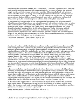 schoolmaster that brings men to Christ, not Christ Himself. "I am come," says Jesus Christ, "that they
might have life, and that they might have it more abundantly." It was not to destroy and stunt and
cripple energies, not to discourage action, not to repeat the old commands, Touch not, taste not,
handle not, but to inspire new energy and new life, to give a new direction to the burning desire for
action that flames in young souls; in a word, to give life. Fill your soul with new life, give it vent in
action, and thou shalt not fulfil the lusts of the flesh. It is not only by avoiding sin, it is by actively
doing what is good, that we make progress in holiness. Sin is not fought, it is expelled.
II. Surely there is a lesson here for all who have eyes to see Who are they who are ever ready with
unhelpful grumbling, with pessimism and self-righteousness? Is it not those who have as yet no notion
of the positive method of the Christian life, who have no other idea of dealing with the ever-existing
evil of the world, except to proclaim that it is the duty of some one else to repress it, and to hug
themselves in blind Pharisaism? How far this is from the spirit of Christ! His was the spirit of
inspiration to positive action. His life was not one of self-denial so much as of activity; not of
repression, but of expression. It was not His sinlessness, it was His holiness that was the example to
the world; and holiness is not merely absence of sin, but the presence of an abounding, overflowing
goodness; and here lies its power and its contagiousness.
J. M. Wilson, Sermons in Clifton College Chapel, p. 311.
Sometimes it has been said that Christianity is deficient in what are called the masculine virtues. The
world would give it credit for meekness, for gentleness, for purity; but the world finds fault with it
because it lacks that energetic force which is seen in a strong antagonism and in a power of combat
with the difficulties of life. They are inclined to say, "Such courage is of a passive order. You can suffer,
but you cannot contend." Our answer would be that in this twelfth chapter of the Epistle to the
Romans you have a catalogue of Christian virtues, and amongst them is given one virtue which, I
imagine, does not find a place even in the catalogue of the virtues of the world. It is the virtue of
hatred. We are to abhor what is evil. Christianity will link her lot with goodness, and as in happy
wedlock she will live in her sweet home where goodness dwells; but when she goes forth to the world
she can put on the armour of entire abhorrence and determined antagonism; she can abhor that which
is evil, or, precisely because she loves the Lord, she has learned to hate evil. And hence it follows that
the spirit of undying antagonism to evil is indeed a Christian spirit, and is surely one of the masculine
order.
I. The consent of all our experience may lead us to believe that we can overcome evil with good. Are
you trying to overcome your children’s faults in the spirit of fault-finding? You know it is not the way
to success. The spirit of approbation, the spirit of appreciation, the spirit of imitation—these are the
secrets of power. The spirit of Christianity carries us to things that are noble. It raises us to the stature
of the fulness of Christ: that is to say, we shall be able to give expression to our nature, and that
expression will reflect the image of God. To deal with it otherwise is simply suicidal; it is looking at the
work and the energies of God’s creation as though it were less than He meant it to be.
II. It is irrational to suppose that we can overcome evil in any other way. The laws that govern the
world are the laws of righteousness—the laws of good; and you and I, if we believe in them, must
believe that it is never worth while to do evil that good may come; it is never worth while to sacrifice a
great moral principle, even to achieve a great good.
Bishop Boyd Carpenter, Christian World Pulpit, vol. xx., p. 17.
I. Evil in its root is simply unregulated desire. Desire is that quality in us men which corresponds to
 