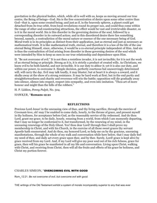 gravitation in the physical bodies, which, while all is well with us, keeps us moving around our true
centre, the Being of beings—God. Sin is the free concentration of desire upon some other centre than
God—that is, upon some created being; and just as if, in the heavenly spheres, a planet could get
detached from its true orbit, from loyal revolutions round its proper sun, and could thus come within
the range of other and counteracting attractions, the effect would be vast and irretrievable disaster, so
is it in the moral world. Sin is this disorder in the governing desires of the soul, followed by a
corresponding disorder in its outward action; and in this disordered desire there lies something
beyond, namely, a contradiction of the moral nature or essence of the one necessary being of God.
Moral truth is in its principles as distinct from their application, just as eternal and just as necessary as
mathematical truth. It is like mathematical truth, eternal, and therefore it is a law of the life of the one
eternal Being Himself, since, otherwise, it would be a co-eternal principle independent of Him. And sin
is thus the contradiction of God arising from disorder in those governing desires of the soul which
were intended by Him to keep us men in our true relationship and dependence upon Him.
II. "Be not overcome of evil." It is not then a resistless invader, it is not invincible; for it is not the work
of an eternal being or principle. Strong as it is, it is strictly a product of created wills. As Christians, we
know evil to be both hateful, and not invincible. It is our duty to abhor it; yet it is also our duty, and
within our power, to overcome it. Simple decision, perfectly courteous but unswervingly determined
will, will carry the day. Evil may talk loudly, it may bluster; but at heart it is always a coward, and it
skulks away at the show of a strong resistance. It may be hard work at first; but in the end purity and
straightforwardness and charity and reverence will win the battle; opposition will die gradually away
into silence, silence into respect, respect into sympathy, and even into imitation. "Thou art of more
honour and might than the hills of the robbers."
H. P. Liddon, Penny Pulpit, No. 504.
HAWKER, “Romans 12:21
REFLECTIONS
Precious Lord Jesus! in the unceasing view of thee, and thy living sacrifice, through the mercies of
Covenant-love, oh! may I be enabled to come daily, hourly, to the throne of grace, and present myself
in thy holiness, for acceptance before God, as the reasonably service of thy redeemed. And do thou
Lord, grant me grace, to be daily, hourly, weaning from a world, from which I am momently departing,
that I may no longer be conformed to it, but transformed, by the renewing of my mind, in the
unceasing renewings of the Holy Ghost. Yes! thou dear Lord! through thee I shall prove my
membership in Christ, and with his Church, in the exercise of all those sweet graces thy servant
Apostle hath enumerated. And do thou, my honored Lord, so help me on by thy gracious, unceasing
manifestations, through the whole of my walk and conversation while here below, that I may daily feel
my need of thee, and daily act every grace upon thee, and by thee. Surely, Lord! grace is kept alive by
grace received from my Lord. And, if my Lord will give my poor soul out of his rich fulness, grace for
grace, then will his grace be manifested in all my life and conversation. Living upon Christ, walking
with Christ, and receiving from Christ, then will all the fruits and effects of his grace be holiness, and
Christ my portion forever.
CHARLES SIMEON, “OVERCOMING EVIL WITH GOOD
Rom_12:21. Be not overcome of evil, but overcome evil with good.
THE writings of the Old Testament exhibit a system of morals incomparably superior to any that was ever
 
