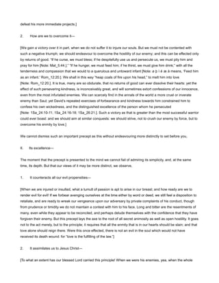 defeat his more immediate projects.]
2. How are we to overcome it—
[We gain a victory over it in part, when we do not suffer it to injure our souls. But we must not be contented with
such a negative triumph; we should endeavour to overcome the hostility of our enemy; and this can be effected only
by returns of good. “If he curse, we must bless; if he despitefully use us and persecute us, we must pity him and
pray for him [Note: Mat_5:44.].” “If he hunger, we must feed him; if he thirst, we must give him drink;” with all the
tenderness and compassion that we would to a querulous and untoward infant [Note: ø þ ì é æ å means, ‘Feed him
as an infant.’ Rom_12:20.]. We shall in this way “heap coals of fire upon his head,” to melt him into love
[Note: Rom_12:20.]. It is true, many are so obdurate, that no returns of good can ever dissolve their hearts: yet the
effect of such persevering kindness, is inconceivably great, and will sometimes extort confessions of our innocence,
even from the most infuriated enemies. We can scarcely find in the annals of the world a more cruel or inverate
enemy than Saul; yet David’s repeated exercises of forbearance and kindness towards him constrained him to
confess his own wickedness, and the distinguished excellence of the person whom he persecuted
[Note: 1Sa_24:10-11; 1Sa_24:16-18; 1Sa_26:21.]. Such a victory as that is greater than the most successful warrior
could ever boast: and we should aim at similar conquests: we should strive, not to crush our enemy by force, but to
overcome his enmity by love.]
We cannot dismiss such an important precept as this without endeavouring more distinctly to set before you,
II. Its excellence—
The moment that the precept is presented to the mind we cannot fail of admiring its simplicity, and, at the same
time, its depth. But that our views of it may be more distinct, we observe,
1. It counteracts all our evil propensities—
[When we are injured or insulted, what a tumult of passion is apt to arise in our breast; and how ready are we to
render evil for evil! If we forbear avenging ourselves at the time either by word or deed, we still feel a disposition to
retaliate, and are ready to wreak our vengeance upon our adversary by private complaints of his conduct, though
from prudence or timidity we do not maintain a contest with him to his face. Long and bitter are the resentments of
many, even while they appear to be reconciled, and perhaps delude themselves with the confidence that they have
forgiven their enemy. But this precept lays the axe to the root of all secret animosity as well as open hostility. It goes
not to the act merely, but to the principle; it requires that all the enmity that is in our hearts should be slain; and that
love alone should reign there. Were this once effected, there is not an evil in the soul which would not have
received its death wound: for “love is the fulfilling of the law.”]
2. It assimilates us to Jesus Christ—
[To what an extent has our blessed Lord carried this principle! When we were his enemies, yea, when the whole
 