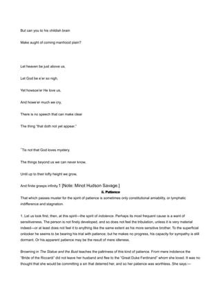 But can you to his childish brain
Make aught of coming manhood plain?
Let heaven be just above us,
Let God be e’er so nigh,
Yet howsoe’er He love us,
And howe’er much we cry,
There is no speech that can make clear
The thing “that doth not yet appear.”
’Tis not that God loves mystery.
The things beyond us we can never know,
Until up to their lofty height we grow,
And finite grasps infinity.1 [Note: Minot Hudson Savage.]
ii. Patience
That which passes muster for the spirit of patience is sometimes only constitutional amiability, or lymphatic
indifference and stagnation.
1. Let us look first, then, at this spirit—the spirit of indolence. Perhaps its most frequent cause is a want of
sensitiveness. The person is not finely developed, and so does not feel the tribulation, unless it is very material
indeed—or at least does not feel it to anything like the same extent as his more sensitive brother. To the superficial
onlooker he seems to be bearing his trial with patience; but he makes no progress, his capacity for sympathy is still
dormant. Or his apparent patience may be the result of mere idleness.
Browning in The Statue and the Bust teaches the paltriness of this kind of patience. From mere indolence the
“Bride of the Riccardi” did not leave her husband and flee to the “Great Duke Ferdinand” whom she loved. It was no
thought that she would be committing a sin that deterred her, and so her patience was worthless. She says:—
 