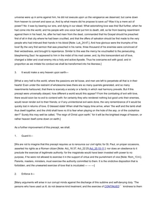 universe were up in arms against him, he did not execute upon us the vengeance we deserved, but came down
from heaven to convert and save us. And by what means did he propose to save us? Was it by a mere act of
power? No: it was by bearing our sins, and dying in our stead. What astonishing love was this! But further, when he
had come into the world, and his people with one voice had put him to death, still, so far from bearing resentment
against them in his heart, he, after he had risen from the dead, commanded that his Gospel should he preached
first of all in that city where he had been crucified, and that the offers of salvation should be first made to the very
people who had imbrued their hands in his blood [Note: Luk_24:47.]. And how glorious were the triumphs of his
love! By the very first sermon that was preached in his name, three thousand of his enemies were convinced of
their wickedness, and brought to repentance. Similar to this was the mercy he vouchsafed to the persecuting,
blaspheming Saul: he appeared to him in the midst of his mad career, and, by this transcendent act of love,
changed a bitter and cruel enemy into a holy and active Apostle. Thus he overcame evil with good; and in
proportion as we imitate his conduct we shall be transformed into his likeness.]
3. It would make a very heaven upon earth—
[What a very hell is this world, where the passions are let loose, and men are left to perpetrate all that is in their
hearts! Even under the restraint of wholesome laws there are so many quarrels generated, and so many
resentments harboured, that there is scarcely a society or a family in which real harmony prevails. But if this
precept were universally obeyed, how different a world would this appear? From the combating of evil with love,
there would soon be no evil to contend with: for certainly they who rendered nothing but good unto their enemies,
would never render evil to their friends; or if any unintentional evil were done, the very remembrance of it would be
quickly lost in returns of love. O blessed state! When shall the happy time arrive, when “the wolf and the lamb shall
thus dwell together, and the child shall have no ill to fear when playing on the hole of the asp, or of the cockatrice
den?” Surely this may well be called, “The reign of Christ upon earth;” for it will be the brightest image of heaven, or
rather heaven itself come down on earth.]
As a further improvement of this precept, we shall.
1. Guard it—
[We are not to imagine that this precept requires us to renounce our civil rights; for St. Paul, on proper occasions,
asserted his rights as a Roman citizen [Note: Act_16:37; Act_22:25;Act_25:10-11.]: nor does an obedience to it
preclude the exercise of legitimate authority; for the magistrate would have been invested with power to no
purpose, if he were not allowed to exercise it in the support of virtue and the punishment of vice [Note: Rom_13:4.].
Parents, masters, ministers, must exercise the authority committed to them. It is the vindictive disposition that is
forbidden, and the unwearied exercise of love that is inculcated — — —]
2. Enforce it—
[Many arguments will arise in our corrupt minds against the discharge of this sublime and self-denying duty. ‘The
persons who have used us ill, do not deserve kind treatment; and the exercise of CONTINUED kindness to them
 