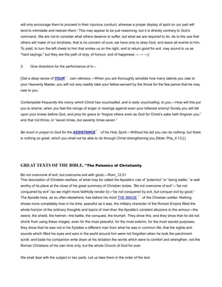 will only encourage them to proceed in their injurious conduct; whereas a proper display of spirit on our part will
tend to intimidate and restrain them.’ This may appear to be just reasoning; but it is directly contrary to God’s
command. We are not to consider what others deserve to suffer, but what we are required to do. As to the use that
others will make of our kindness, that is no concern of ours; we have only to obey God, and leave all events to him.
To yield, to turn the left cheek to him that smites us on the right, and to return good for evil, may sound to us as
“hard sayings;” but they are the path of duty, of honour, and of happiness — — —]
3. Give directions for the performance of it—
[Get a deep sense of YOUR own vileness.—When you are thoroughly sensible how many talents you owe to
your Heavenly Master, you will not very readily take your fellow-servant by the throat for the few pence that he may
owe to you.
Contemplate frequently the mercy which Christ has vouchsafed, and is daily vouchsafing, to you.—How will this put
you to shame, when you feel the risings of anger or revenge against even your bitterest enemy! Surely you will fall
upon your knees before God, and pray for grace to “forgive others even as God for Christ’s sake hath forgiven you:”
and that not thrice, or “seven times, but seventy times seven.”
Be much in prayer to God for the ASSISTANCE of his Holy Spirit.—Without his aid you can do nothing: but there
is nothing so great, which you shall not be able to do through Christ strengthening you [Note: Php_4:13.].]
GREAT TEXTS OF THE BIBLE, “The Polemics of Christianity
Be not overcome of evil, but overcome evil with good.—Rom_12:21
This description of Christian warfare, of what may be called the Apostle’s rule of “polemics” or “doing battle,” is well
worthy of its place at the close of his great summary of Christian duties. “Be not overcome of evil”—“be not
conquered by evil” (so we might more faithfully render it)—“be not conquered by evil, but conquer evil by good.”
The Apostle here, as so often elsewhere, has before his mind THE IMAGE of the Christian soldier. Nothing
shows more completely how in his time, peaceful as it was, the military character of the Roman Empire filled the
whole horizon of the ordinary thoughts and topics of men than the Apostle’s constant allusions to the armour—the
sword, the shield, the helmet—the battle, the conquest, the triumph. They show this, and they show that he did not
shrink from using these images, even for the most peaceful, for the most solemn, for the most sacred purposes;
they show that he was not in his Epistles a different man from what he was in common life; that the sights and
sounds which filled his eyes and ears in the world around him were not forgotten when he took the parchment
scroll, and bade his companion write down at his dictation the words which were to comfort and strengthen, not the
Roman Christians of his own time only, but the whole Church of God for ever.
We shall deal with the subject in two parts. Let us take them in the order of the text.
 