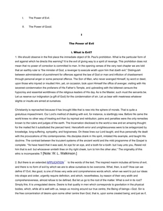 I. The Power of Evil.
II. The Power of Good.
I
The Power of Evil
i. What is Evil?
1. We should observe in the first place the immediate object of St. Paul’s prohibition. What is the particular form of
evil against which he directs this warning? It is the evil of giving way to a spirit of revenge. This prohibition does not
mean that no power of correction is committed to man. In the opening verses of the very next chapter we are told
that an earthly ruler is “the minister of God, a revenger to execute wrath upon him that doeth evil.” Distinguish
between administration of punishment for offences against the law of God or man and infliction of chastisement
through personal anger or some personal offence. The Son of Man, who never avenged Himself, by word or deed,
upon those who injured or insulted Him, yet, on occasion, took upon Himself the office of avenger, visiting with His
severest condemnation the profaners of His Father’s Temple, and upbraiding with the bitterest censure the
hypocrisy and essential worldliness of the religious leaders of His day. As is the Master, such must the servants be.
Let us reserve our indignation (a gift of God) for the condemnation of sin. Let us bear with meekness whatever
slights or insults are aimed at ourselves.
Christianity is reproached because it has brought little that is new into the sphere of morals. That is quite a
gratuitous impeachment. Our Lord’s method of dealing with evil, for instance, is startlingly new. Before He came the
world knew no other way of treating evil than by reprisal and retribution; pains and penalties were the only remedies
known to the rulers and judges of the earth. The Incarnation disclosed to the world a new and an amazing thought:
for the mailed fist it substituted the pierced hand. Henceforth error and unrighteousness were to be antagonized by
knowledge, long-suffering, sympathy, and forgiveness. On these lines our Lord taught, and thus personally He dealt
with the provocations of His contemporaries. His disciples drank in His spirit, imitated His example, and taught His
doctrine. The contrast between the truculent systems of the ancient world and the mild programme of the Gospel is
complete. “Ye have heard that it was said, An eye for an eye, and a tooth for a tooth: but I say unto you, Resist not
him that is evil: but whosoever smiteth thee on thy right cheek, turn to him the other also.” The originality of this
ethic is incomparable.1 [Note: W. L. Watkinson.]
2. But there is an extended APPLICATION to the words of the text. The inspired maxim includes all forms of evil,
and there is no form of evil by which we are to allow ourselves to be overcome. What, then, is evil? How can we
define it? Evil, like good, is one of those very wide and comprehensive words which, when we want to put our ideas
into shape and order, urgently require definition, and which, nevertheless, by reason of their very width and
comprehensiveness, almost refuse to be defined. But let us go to the root of the matter. What is evil in its root?
Simply this. It is unregulated desire. Desire is that quality in men which corresponds to gravitation in the physical
bodies, which, while all is well with us, keeps us moving around our true centre, the Being of beings—God. Sin is
the free concentration of desire upon some other centre than God, that is, upon some created being; and just as if,
 