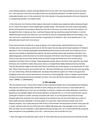 in the heavenly spheres, a planet could get detached from its true orbit—from loyal revolutions around its proper
sun—and could thus come within the range of other and counteracting attractions, the effect would be vast and
irretrievable disaster, so is it in the moral world. Sin is this disorder in the governing desires of the soul, followed by
a corresponding disorder in its outward action.
3. Evil is the work not of God but of the creature. God could not directly have created evil without denying Himself.
Evil is a result of the abuse of God’s highest gift to created beings—their free will. Evil is the creature repudiating
the law of its being by turning away its desire from Him who is the source, the centre, the end of its existence. If it
be urged that God, in making man free, must have foreseen that man would thus abuse his freedom, it must be
replied that God’s horizons are wider than ours, and that we may not unreasonably believe that He foresaw, in the
very cure of evil, a good which would more than compensate for its existence—that, as the Apostle puts it, if sin
abounded grace would much more abound.
Every one knows that microbes are a cause of disease. It is a great wonder, seeing that there are so many
microbes about, that we keep as well as we do. But the reason why we keep well has been explained. In Pasteur’s
laboratory in Paris a Russian physiologist named Metschnikoff has found out the secret, and he tells us how it is
they are not so deadly as otherwise they might be. He has proved that certain cells contained in the blood, now
called phagocytes, commonly known as the white corpuscles of the blood, have the power of independent motion.
That is to say, they not only travel with the blood as it flows through the arteries and veins, but they can go
anywhere in the body if they so choose. These phagocytes wander about in the blood, even make their way inside
the tissue, and, wonderful to relate, they pursue, devour, and digest these deadly disease-producing microbes.
They are like guardian angels of the body. Now there is something very similar going on in our spiritual life. St. Paul
said: “When I would do good, evil is present with me.” We have all felt like that, and we all have the same war going
on in our inmost being. When we disobey God, we always know what we ought to do—there is the good voice
struggling to warn and crush the bad tendency. Conscience is a fine phagocyte. Listen to it always, and the deadly
microbe of wrong-doing will soon be overtaken and slain. Your soul’s life will thus become healthy, strong, and
noble.1 [Note: J. Learmount.]
ii. The warning
“Be not overcome of evil.” Those words contain at once a warning of danger and an encouragement to resistance.
They assume, as all Scripture does, that there is such a thing as evil, that it is around us, that contact with it is
inevitable, that defeat and ruin by it are not impossible. It would be a shallow and a false philosophy, it would be a
treacherous and apostate religion which should attempt to conceal this from us, or to tell us that the hard, narrow,
up-hill path to heaven is smooth, and easy and strewn with roses. To our first parents the school of evil was
Paradise itself. Esau was bred in the noble simplicity of the patriarch’s tent; the sons of Eli within the curtains of
God’s bright sanctuary; Manasses in the pure palace of a royal saint; Judas among the chosen ones of the
heavenly Kingdom, and in daily intercourse with the Son of God Himself. Yet what became of them? Esau grew into
a coarse, sensual hunter; the sons of Eli were sons of Belial; Manasses was a foul apostate; and for Judas, the
thief, the traitor, the son of perdition, it were better that he had not been born. So it is God’s will that man should be
liable everywhere to the possibilities of evil. But—“resist the devil, and he will flee from you.”
1. Now, with regard to the particular case in point, St. Paul meant that we are overcome by evil whenever we yield
 