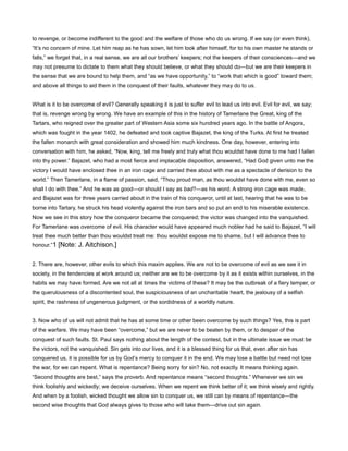to revenge, or become indifferent to the good and the welfare of those who do us wrong. If we say (or even think),
“It’s no concern of mine. Let him reap as he has sown, let him look after himself, for to his own master he stands or
falls,” we forget that, in a real sense, we are all our brothers’ keepers; not the keepers of their consciences—and we
may not presume to dictate to them what they should believe, or what they should do—but we are their keepers in
the sense that we are bound to help them, and “as we have opportunity,” to “work that which is good” toward them;
and above all things to aid them in the conquest of their faults, whatever they may do to us.
What is it to be overcome of evil? Generally speaking it is just to suffer evil to lead us into evil. Evil for evil, we say;
that is, revenge wrong by wrong. We have an example of this in the history of Tamerlane the Great, king of the
Tartars, who reigned over the greater part of Western Asia some six hundred years ago. In the battle of Angora,
which was fought in the year 1402, he defeated and took captive Bajazet, the king of the Turks. At first he treated
the fallen monarch with great consideration and showed him much kindness. One day, however, entering into
conversation with him, he asked, “Now, king, tell me freely and truly what thou wouldst have done to me had I fallen
into thy power.” Bajazet, who had a most fierce and implacable disposition, answered, “Had God given unto me the
victory I would have enclosed thee in an iron cage and carried thee about with me as a spectacle of derision to the
world.” Then Tamerlane, in a flame of passion, said, “Thou proud man, as thou wouldst have done with me, even so
shall I do with thee.” And he was as good—or should I say as bad?—as his word. A strong iron cage was made,
and Bajazet was for three years carried about in the train of his conqueror, until at last, hearing that he was to be
borne into Tartary, he struck his head violently against the iron bars and so put an end to his miserable existence.
Now we see in this story how the conqueror became the conquered; the victor was changed into the vanquished.
For Tamerlane was overcome of evil. His character would have appeared much nobler had he said to Bajazet, “I will
treat thee much better than thou wouldst treat me: thou wouldst expose me to shame, but I will advance thee to
honour.”1 [Note: J. Aitchison.]
2. There are, however, other evils to which this maxim applies. We are not to be overcome of evil as we see it in
society, in the tendencies at work around us; neither are we to be overcome by it as it exists within ourselves, in the
habits we may have formed. Are we not all at times the victims of these? It may be the outbreak of a fiery temper, or
the querulousness of a discontented soul, the suspiciousness of an uncharitable heart, the jealousy of a selfish
spirit, the rashness of ungenerous judgment, or the sordidness of a worldly nature.
3. Now who of us will not admit that he has at some time or other been overcome by such things? Yes, this is part
of the warfare. We may have been “overcome,” but we are never to be beaten by them, or to despair of the
conquest of such faults. St. Paul says nothing about the length of the contest, but in the ultimate issue we must be
the victors, not the vanquished. Sin gets into our lives, and it is a blessed thing for us that, even after sin has
conquered us, it is possible for us by God’s mercy to conquer it in the end. We may lose a battle but need not lose
the war, for we can repent. What is repentance? Being sorry for sin? No, not exactly. It means thinking again.
“Second thoughts are best,” says the proverb. And repentance means “second thoughts.” Whenever we sin we
think foolishly and wickedly; we deceive ourselves. When we repent we think better of it; we think wisely and rightly.
And when by a foolish, wicked thought we allow sin to conquer us, we still can by means of repentance—the
second wise thoughts that God always gives to those who will take them—drive out sin again.
 