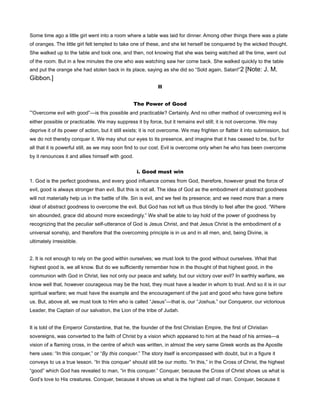Some time ago a little girl went into a room where a table was laid for dinner. Among other things there was a plate
of oranges. The little girl felt tempted to take one of these, and she let herself be conquered by the wicked thought.
She walked up to the table and took one, and then, not knowing that she was being watched all the time, went out
of the room. But in a few minutes the one who was watching saw her come back. She walked quickly to the table
and put the orange she had stolen back in its place, saying as she did so “Sold again, Satan!”2 [Note: J. M.
Gibbon.]
II
The Power of Good
“Overcome evil with good”—is this possible and practicable? Certainly. And no other method of overcoming evil is
either possible or practicable. We may suppress it by force, but it remains evil still; it is not overcome. We may
deprive it of its power of action, but it still exists; it is not overcome. We may frighten or flatter it into submission, but
we do not thereby conquer it. We may shut our eyes to its presence, and imagine that it has ceased to be, but for
all that it is powerful still, as we may soon find to our cost. Evil is overcome only when he who has been overcome
by it renounces it and allies himself with good.
i. Good must win
1. God is the perfect goodness, and every good influence comes from God, therefore, however great the force of
evil, good is always stronger than evil. But this is not all. The idea of God as the embodiment of abstract goodness
will not materially help us in the battle of life. Sin is evil, and we feel its presence; and we need more than a mere
ideal of abstract goodness to overcome the evil. But God has not left us thus blindly to feel after the good. “Where
sin abounded, grace did abound more exceedingly.” We shall be able to lay hold of the power of goodness by
recognizing that the peculiar self-utterance of God is Jesus Christ, and that Jesus Christ is the embodiment of a
universal sonship, and therefore that the overcoming principle is in us and in all men, and, being Divine, is
ultimately irresistible.
2. It is not enough to rely on the good within ourselves; we must look to the good without ourselves. What that
highest good is, we all know. But do we sufficiently remember how in the thought of that highest good, in the
communion with God in Christ, lies not only our peace and safety, but our victory over evil? In earthly warfare, we
know well that, however courageous may be the host, they must have a leader in whom to trust. And so it is in our
spiritual warfare; we must have the example and the encouragement of the just and good who have gone before
us. But, above all, we must look to Him who is called “Jesus”—that is, our “Joshua,” our Conqueror, our victorious
Leader, the Captain of our salvation, the Lion of the tribe of Judah.
It is told of the Emperor Constantine, that he, the founder of the first Christian Empire, the first of Christian
sovereigns, was converted to the faith of Christ by a vision which appeared to him at the head of his armies—a
vision of a flaming cross, in the centre of which was written, in almost the very same Greek words as the Apostle
here uses: “In this conquer,” or “By this conquer.” The story itself is encompassed with doubt, but in a figure it
conveys to us a true lesson. “In this conquer” should still be our motto. “In this,” in the Cross of Christ, the highest
“good” which God has revealed to man, “in this conquer.” Conquer, because the Cross of Christ shows us what is
God’s love to His creatures. Conquer, because it shows us what is the highest call of man. Conquer, because it
 