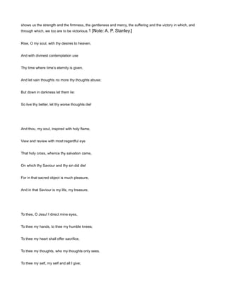 shows us the strength and the firmness, the gentleness and mercy, the suffering and the victory in which, and
through which, we too are to be victorious.1 [Note: A. P. Stanley.]
Rise, O my soul, with thy desires to heaven,
And with divinest contemplation use
Thy time where time’s eternity is given,
And let vain thoughts no more thy thoughts abuse;
But down in darkness let them lie:
So live thy better, let thy worse thoughts die!
And thou, my soul, inspired with holy flame,
View and review with most regardful eye
That holy cross, whence thy salvation came,
On which thy Saviour and thy sin did die!
For in that sacred object is much pleasure,
And in that Saviour is my life, my treasure.
To thee, O Jesu! I direct mine eyes,
To thee my hands, to thee my humble knees;
To thee my heart shall offer sacrifice,
To thee my thoughts, who my thoughts only sees.
To thee my self, my self and all I give;
 