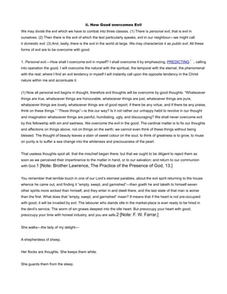 ii. How Good overcomes Evil
We may divide the evil which we have to combat into three classes. (1) There is personal evil, that is evil in
ourselves. (2) Then there is the evil of which the text particularly speaks, evil in our neighbour—we might call
it domestic evil. (3) And, lastly, there is the evil in the world at large. We may characterize it as public evil. All these
forms of evil are to be overcome with good.
1. Personal evil.—How shall I overcome evil in myself? I shall overcome it by emphasizing, PREDICTING , calling
into operation the good. I will overcome the natural with the spiritual, the temporal with the eternal, the phenomenal
with the real; where I find an evil tendency in myself I will instantly call upon the opposite tendency in the Christ
nature within me and accentuate it.
(1) Now all personal evil begins in thought, therefore evil thoughts will be overcome by good thoughts. “Whatsoever
things are true, whatsoever things are honourable, whatsoever things are just, whatsoever things are pure,
whatsoever things are lovely, whatsoever things are of good report; if there be any virtue, and if there be any praise,
think on these things.” “These things”—is this our way? Is it not rather our unhappy habit to revolve in our thought
and imagination whatsoever things are painful, humiliating, ugly, and discouraging? We shall never overcome evil
by this fellowship with sin and sadness. We overcome the evil in the good. The cardinal matter is to fix our thoughts
and affections on things above, not on things on the earth; we cannot even think of these things without being
blessed. The thought of beauty leaves a stain of sweet colour on the soul; to think of greatness is to grow; to muse
on purity is to suffer a sea change into the whiteness and preciousness of the pearl.
That useless thoughts spoil all; that the mischief began there; but that we ought to be diligent to reject them as
soon as we perceived their impertinence to the matter in hand, or to our salvation; and return to our communion
with God.1 [Note: Brother Lawrence, The Practice of the Presence of God, 13.]
You remember that terrible touch in one of our Lord’s sternest parables, about the evil spirit returning to the house
whence he came out, and finding it “empty, swept, and garnished”—then goeth he and taketh to himself seven
other spirits more wicked than himself, and they enter in and dwell there, and the last state of that man is worse
than the first. What does that “empty, swept, and garnished” mean? It means that if the heart is not pre-occupied
with good, it will be invaded by evil. The labourer who stands idle in the market-place is ever ready to be hired in
the devil’s service. The worm of sin gnaws deepest into the idle heart. But preoccupy your heart with good;
preoccupy your time with honest industry, and you are safe.2 [Note: F. W. Farrar.]
She walks—the lady of my delight—
A shepherdess of sheep.
Her flocks are thoughts. She keeps them white;
She guards them from the steep.
 